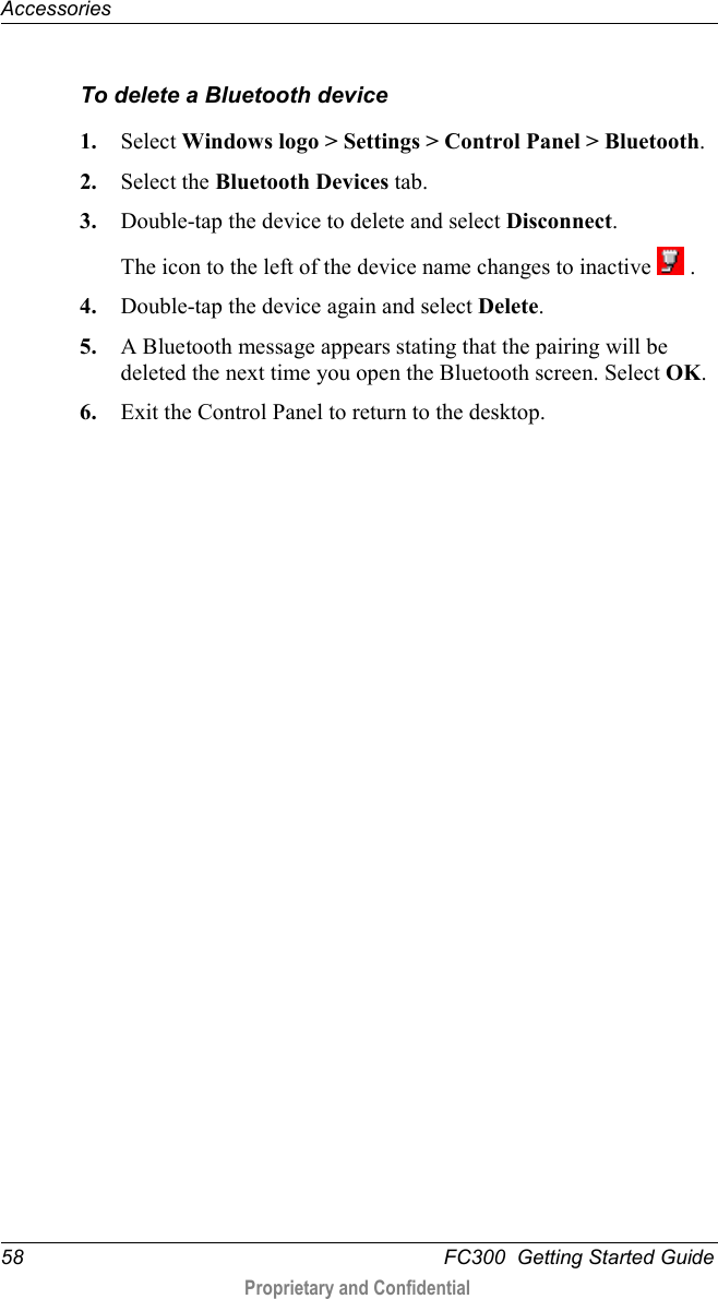 Accessories  58   FC300  Getting Started Guide  Proprietary and Confidential    To delete a Bluetooth device 1. Select Windows logo &gt; Settings &gt; Control Panel &gt; Bluetooth.  2. Select the Bluetooth Devices tab. 3. Double-tap the device to delete and select Disconnect. The icon to the left of the device name changes to inactive   . 4. Double-tap the device again and select Delete. 5. A Bluetooth message appears stating that the pairing will be deleted the next time you open the Bluetooth screen. Select OK. 6. Exit the Control Panel to return to the desktop. 