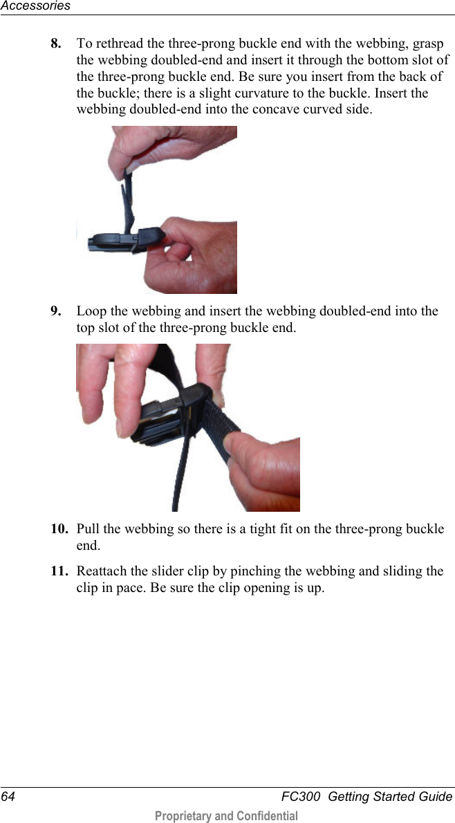 Accessories  64   FC300  Getting Started Guide  Proprietary and Confidential    8. To rethread the three-prong buckle end with the webbing, grasp the webbing doubled-end and insert it through the bottom slot of the three-prong buckle end. Be sure you insert from the back of the buckle; there is a slight curvature to the buckle. Insert the webbing doubled-end into the concave curved side.  9. Loop the webbing and insert the webbing doubled-end into the top slot of the three-prong buckle end.  10. Pull the webbing so there is a tight fit on the three-prong buckle end. 11. Reattach the slider clip by pinching the webbing and sliding the clip in pace. Be sure the clip opening is up. 