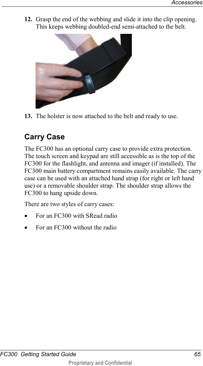  Accessories  FC300  Getting Started Guide 65  Proprietary and Confidential    12. Grasp the end of the webbing and slide it into the clip opening. This keeps webbing doubled-end semi-attached to the belt.  13. The holster is now attached to the belt and ready to use.   Carry Case The FC300 has an optional carry case to provide extra protection. The touch screen and keypad are still accessible as is the top of the FC300 for the flashlight, and antenna and imager (if installed). The FC300 main battery compartment remains easily available. The carry case can be used with an attached hand strap (for right or left hand use) or a removable shoulder strap. The shoulder strap allows the FC300 to hang upside down.  There are two styles of carry cases:  • For an FC300 with SRead radio  • For an FC300 without the radio   