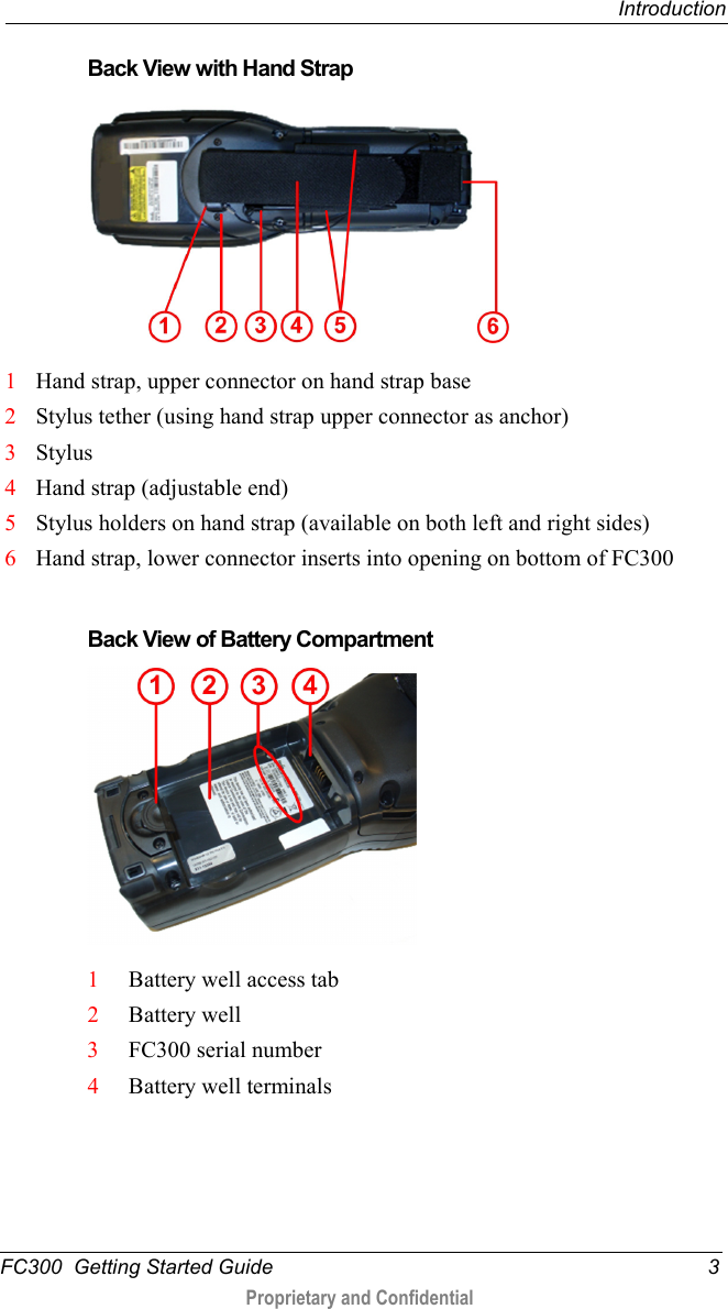  Introduction  FC300  Getting Started Guide  3  Proprietary and Confidential    Back View with Hand Strap     1 Hand strap, upper connector on hand strap base 2 Stylus tether (using hand strap upper connector as anchor) 3 Stylus 4 Hand strap (adjustable end) 5 Stylus holders on hand strap (available on both left and right sides) 6 Hand strap, lower connector inserts into opening on bottom of FC300   Back View of Battery Compartment    1 Battery well access tab 2 Battery well  3 FC300 serial number 4 Battery well terminals   