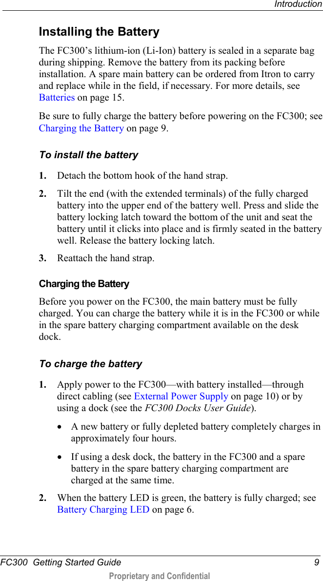  Introduction  FC300  Getting Started Guide  9  Proprietary and Confidential    Installing the Battery The FC300’s lithium-ion (Li-Ion) battery is sealed in a separate bag during shipping. Remove the battery from its packing before installation. A spare main battery can be ordered from Itron to carry and replace while in the field, if necessary. For more details, see Batteries on page 15.  Be sure to fully charge the battery before powering on the FC300; see Charging the Battery on page 9. To install the battery 1. Detach the bottom hook of the hand strap. 2. Tilt the end (with the extended terminals) of the fully charged battery into the upper end of the battery well. Press and slide the battery locking latch toward the bottom of the unit and seat the battery until it clicks into place and is firmly seated in the battery well. Release the battery locking latch. 3. Reattach the hand strap.    Charging the Battery Before you power on the FC300, the main battery must be fully charged. You can charge the battery while it is in the FC300 or while in the spare battery charging compartment available on the desk dock.  To charge the battery 1. Apply power to the FC300—with battery installed—through direct cabling (see External Power Supply on page 10) or by using a dock (see the FC300 Docks User Guide). • A new battery or fully depleted battery completely charges in approximately four hours. • If using a desk dock, the battery in the FC300 and a spare battery in the spare battery charging compartment are charged at the same time. 2. When the battery LED is green, the battery is fully charged; see Battery Charging LED on page 6. 