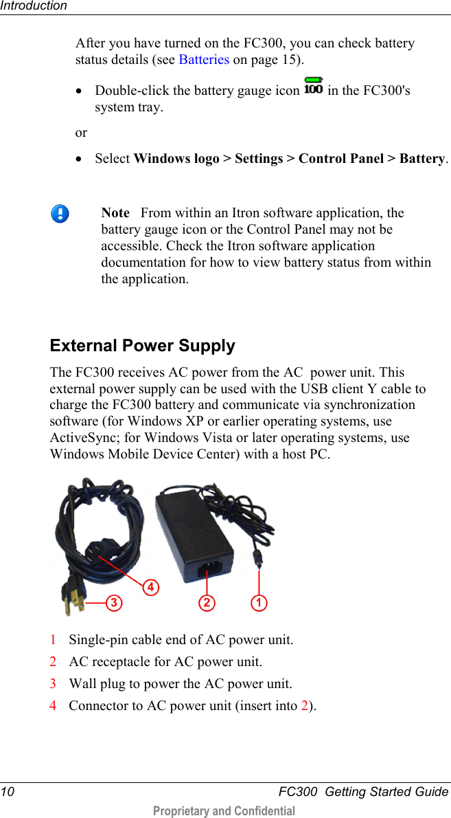 Introduction  10   FC300  Getting Started Guide  Proprietary and Confidential    After you have turned on the FC300, you can check battery status details (see Batteries on page 15). • Double-click the battery gauge icon   in the FC300&apos;s system tray.  or • Select Windows logo &gt; Settings &gt; Control Panel &gt; Battery.    Note   From within an Itron software application, the battery gauge icon or the Control Panel may not be accessible. Check the Itron software application documentation for how to view battery status from within the application.   External Power Supply The FC300 receives AC power from the AC  power unit. This external power supply can be used with the USB client Y cable to charge the FC300 battery and communicate via synchronization software (for Windows XP or earlier operating systems, use ActiveSync; for Windows Vista or later operating systems, use Windows Mobile Device Center) with a host PC.    1 Single-pin cable end of AC power unit. 2 AC receptacle for AC power unit. 3 Wall plug to power the AC power unit. 4 Connector to AC power unit (insert into 2).   