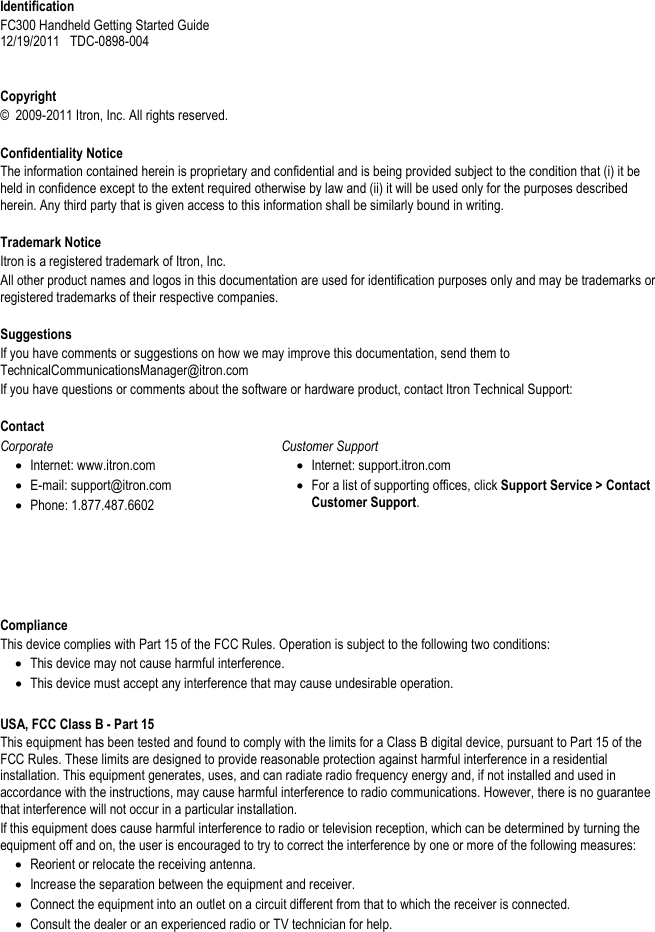     Identification FC300 Handheld Getting Started Guide  12/19/2011   TDC-0898-004     Copyright ©  2009-2011 Itron, Inc. All rights reserved.  Confidentiality Notice The information contained herein is proprietary and confidential and is being provided subject to the condition that (i) it be held in confidence except to the extent required otherwise by law and (ii) it will be used only for the purposes described herein. Any third party that is given access to this information shall be similarly bound in writing.    Trademark Notice Itron is a registered trademark of Itron, Inc. All other product names and logos in this documentation are used for identification purposes only and may be trademarks or registered trademarks of their respective companies.   Suggestions If you have comments or suggestions on how we may improve this documentation, send them to TechnicalCommunicationsManager@itron.com If you have questions or comments about the software or hardware product, contact Itron Technical Support:   Contact Corporate • Internet: www.itron.com • E-mail: support@itron.com • Phone: 1.877.487.6602  Customer Support • Internet: support.itron.com • For a list of supporting offices, click Support Service &gt; Contact Customer Support.         Compliance This device complies with Part 15 of the FCC Rules. Operation is subject to the following two conditions: • This device may not cause harmful interference.  • This device must accept any interference that may cause undesirable operation.    USA, FCC Class B - Part 15 This equipment has been tested and found to comply with the limits for a Class B digital device, pursuant to Part 15 of the FCC Rules. These limits are designed to provide reasonable protection against harmful interference in a residential installation. This equipment generates, uses, and can radiate radio frequency energy and, if not installed and used in accordance with the instructions, may cause harmful interference to radio communications. However, there is no guarantee that interference will not occur in a particular installation. If this equipment does cause harmful interference to radio or television reception, which can be determined by turning the equipment off and on, the user is encouraged to try to correct the interference by one or more of the following measures: • Reorient or relocate the receiving antenna. • Increase the separation between the equipment and receiver. • Connect the equipment into an outlet on a circuit different from that to which the receiver is connected. • Consult the dealer or an experienced radio or TV technician for help.   