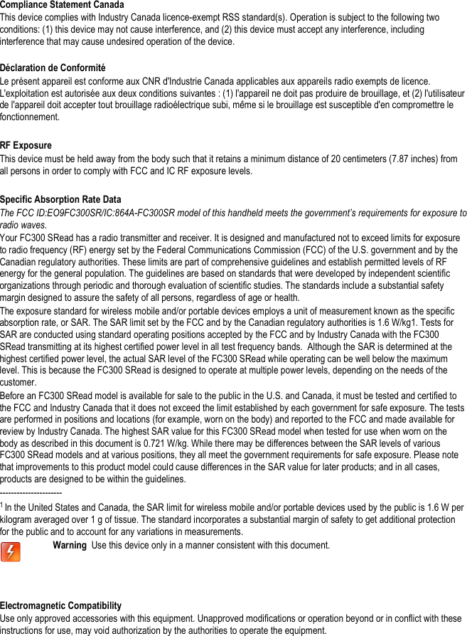   Compliance Statement Canada This device complies with Industry Canada licence-exempt RSS standard(s). Operation is subject to the following two conditions: (1) this device may not cause interference, and (2) this device must accept any interference, including interference that may cause undesired operation of the device.  Déclaration de Conformité Le présent appareil est conforme aux CNR d&apos;Industrie Canada applicables aux appareils radio exempts de licence. L&apos;exploitation est autorisée aux deux conditions suivantes : (1) l&apos;appareil ne doit pas produire de brouillage, et (2) l&apos;utilisateur de l&apos;appareil doit accepter tout brouillage radioélectrique subi, même si le brouillage est susceptible d&apos;en compromettre le fonctionnement.   RF Exposure This device must be held away from the body such that it retains a minimum distance of 20 centimeters (7.87 inches) from all persons in order to comply with FCC and IC RF exposure levels.    Specific Absorption Rate Data The FCC ID:EO9FC300SR/IC:864A-FC300SR model of this handheld meets the government’s requirements for exposure to radio waves. Your FC300 SRead has a radio transmitter and receiver. It is designed and manufactured not to exceed limits for exposure to radio frequency (RF) energy set by the Federal Communications Commission (FCC) of the U.S. government and by the Canadian regulatory authorities. These limits are part of comprehensive guidelines and establish permitted levels of RF energy for the general population. The guidelines are based on standards that were developed by independent scientific organizations through periodic and thorough evaluation of scientific studies. The standards include a substantial safety margin designed to assure the safety of all persons, regardless of age or health. The exposure standard for wireless mobile and/or portable devices employs a unit of measurement known as the specific absorption rate, or SAR. The SAR limit set by the FCC and by the Canadian regulatory authorities is 1.6 W/kg1. Tests for SAR are conducted using standard operating positions accepted by the FCC and by Industry Canada with the FC300 SRead transmitting at its highest certified power level in all test frequency bands.  Although the SAR is determined at the highest certified power level, the actual SAR level of the FC300 SRead while operating can be well below the maximum level. This is because the FC300 SRead is designed to operate at multiple power levels, depending on the needs of the customer. Before an FC300 SRead model is available for sale to the public in the U.S. and Canada, it must be tested and certified to the FCC and Industry Canada that it does not exceed the limit established by each government for safe exposure. The tests are performed in positions and locations (for example, worn on the body) and reported to the FCC and made available for review by Industry Canada. The highest SAR value for this FC300 SRead model when tested for use when worn on the body as described in this document is 0.721 W/kg. While there may be differences between the SAR levels of various FC300 SRead models and at various positions, they all meet the government requirements for safe exposure. Please note that improvements to this product model could cause differences in the SAR value for later products; and in all cases, products are designed to be within the guidelines.   ---------------------- 1 In the United States and Canada, the SAR limit for wireless mobile and/or portable devices used by the public is 1.6 W per kilogram averaged over 1 g of tissue. The standard incorporates a substantial margin of safety to get additional protection for the public and to account for any variations in measurements.  Warning  Use this device only in a manner consistent with this document.   Electromagnetic Compatibility Use only approved accessories with this equipment. Unapproved modifications or operation beyond or in conflict with these instructions for use, may void authorization by the authorities to operate the equipment.    