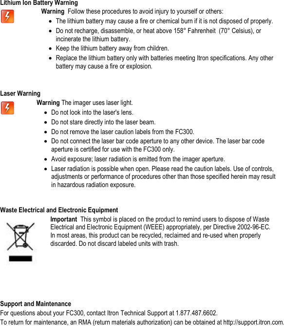   Lithium Ion Battery Warning  Warning  Follow these procedures to avoid injury to yourself or others: • The lithium battery may cause a fire or chemical burn if it is not disposed of properly. • Do not recharge, disassemble, or heat above 158° Fahrenheit  (70° Celsius), or incinerate the lithium battery. • Keep the lithium battery away from children. • Replace the lithium battery only with batteries meeting Itron specifications. Any other battery may cause a fire or explosion.   Laser Warning   Warning The imager uses laser light. • Do not look into the laser&apos;s lens. • Do not stare directly into the laser beam. • Do not remove the laser caution labels from the FC300. • Do not connect the laser bar code aperture to any other device. The laser bar code aperture is certified for use with the FC300 only. • Avoid exposure; laser radiation is emitted from the imager aperture. • Laser radiation is possible when open. Please read the caution labels. Use of controls, adjustments or performance of procedures other than those specified herein may result in hazardous radiation exposure.    Waste Electrical and Electronic Equipment  Important  This symbol is placed on the product to remind users to dispose of Waste Electrical and Electronic Equipment (WEEE) appropriately, per Directive 2002-96-EC. In most areas, this product can be recycled, reclaimed and re-used when properly discarded. Do not discard labeled units with trash.    Support and Maintenance For questions about your FC300, contact Itron Technical Support at 1.877.487.6602. To return for maintenance, an RMA (return materials authorization) can be obtained at http://support.itron.com.  