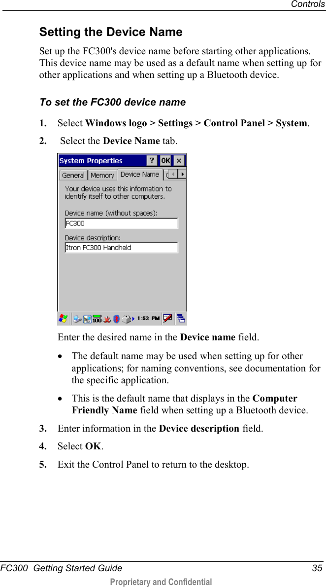  Controls  FC300  Getting Started Guide 35  Proprietary and Confidential    Setting the Device Name Set up the FC300&apos;s device name before starting other applications. This device name may be used as a default name when setting up for other applications and when setting up a Bluetooth device. To set the FC300 device name 1. Select Windows logo &gt; Settings &gt; Control Panel &gt; System. 2.  Select the Device Name tab.  Enter the desired name in the Device name field. • The default name may be used when setting up for other applications; for naming conventions, see documentation for the specific application. • This is the default name that displays in the Computer Friendly Name field when setting up a Bluetooth device. 3. Enter information in the Device description field. 4. Select OK. 5. Exit the Control Panel to return to the desktop. 