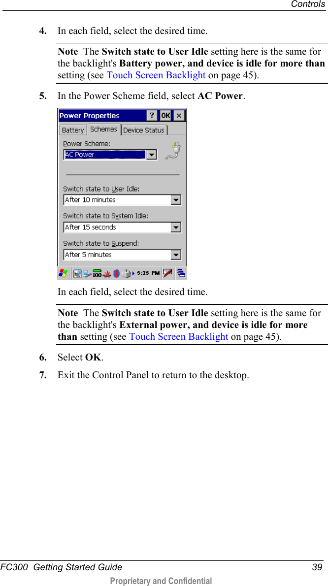  Controls  FC300  Getting Started Guide 39  Proprietary and Confidential    4. In each field, select the desired time.  Note  The Switch state to User Idle setting here is the same for the backlight&apos;s Battery power, and device is idle for more than setting (see Touch Screen Backlight on page 45). 5. In the Power Scheme field, select AC Power.  In each field, select the desired time. Note  The Switch state to User Idle setting here is the same for the backlight&apos;s External power, and device is idle for more than setting (see Touch Screen Backlight on page 45). 6. Select OK. 7. Exit the Control Panel to return to the desktop.  