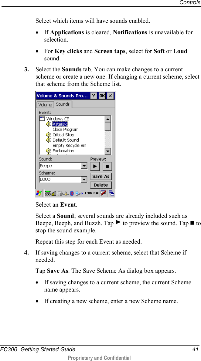  Controls  FC300  Getting Started Guide 41  Proprietary and Confidential    Select which items will have sounds enabled. • If Applications is cleared, Notifications is unavailable for selection. • For Key clicks and Screen taps, select for Soft or Loud sound. 3. Select the Sounds tab. You can make changes to a current scheme or create a new one. If changing a current scheme, select that scheme from the Scheme list.  Select an Event.  Select a Sound; several sounds are already included such as Beepe, Beeph, and Buzzh. Tap   to preview the sound. Tap   to stop the sound example. Repeat this step for each Event as needed. 4. If saving changes to a current scheme, select that Scheme if needed. Tap Save As. The Save Scheme As dialog box appears. • If saving changes to a current scheme, the current Scheme name appears. • If creating a new scheme, enter a new Scheme name. 