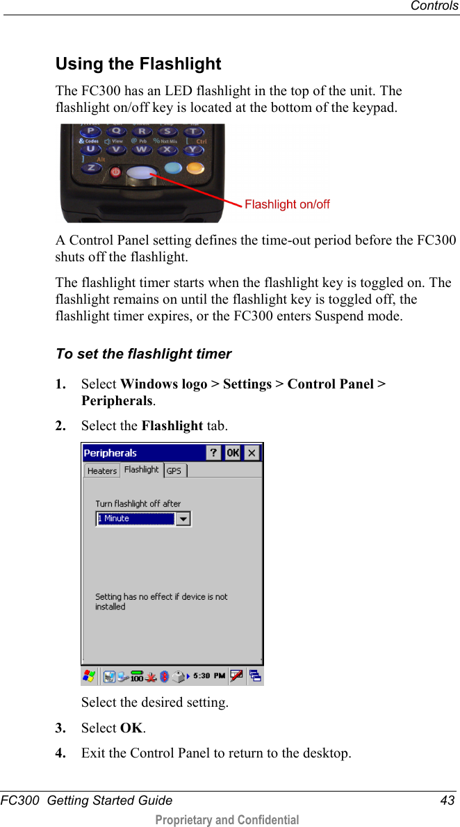  Controls  FC300  Getting Started Guide 43  Proprietary and Confidential     Using the Flashlight The FC300 has an LED flashlight in the top of the unit. The flashlight on/off key is located at the bottom of the keypad.  A Control Panel setting defines the time-out period before the FC300 shuts off the flashlight. The flashlight timer starts when the flashlight key is toggled on. The flashlight remains on until the flashlight key is toggled off, the flashlight timer expires, or the FC300 enters Suspend mode. To set the flashlight timer 1. Select Windows logo &gt; Settings &gt; Control Panel &gt; Peripherals. 2. Select the Flashlight tab.  Select the desired setting. 3. Select OK. 4. Exit the Control Panel to return to the desktop. 