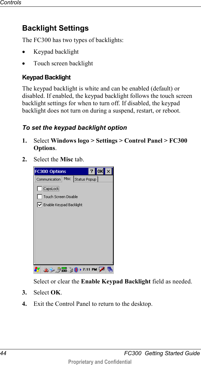 Controls  44   FC300  Getting Started Guide  Proprietary and Confidential     Backlight Settings The FC300 has two types of backlights: • Keypad backlight • Touch screen backlight   Keypad Backlight The keypad backlight is white and can be enabled (default) or disabled. If enabled, the keypad backlight follows the touch screen backlight settings for when to turn off. If disabled, the keypad backlight does not turn on during a suspend, restart, or reboot. To set the keypad backlight option 1. Select Windows logo &gt; Settings &gt; Control Panel &gt; FC300 Options. 2. Select the Misc tab.  Select or clear the Enable Keypad Backlight field as needed. 3. Select OK. 4. Exit the Control Panel to return to the desktop.    