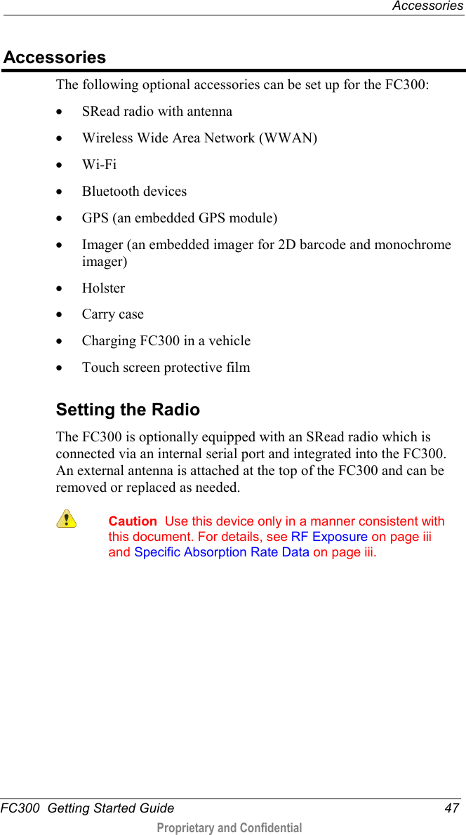  Accessories  FC300  Getting Started Guide 47  Proprietary and Confidential    Accessories The following optional accessories can be set up for the FC300: • SRead radio with antenna • Wireless Wide Area Network (WWAN) • Wi-Fi • Bluetooth devices • GPS (an embedded GPS module) • Imager (an embedded imager for 2D barcode and monochrome imager)  • Holster • Carry case • Charging FC300 in a vehicle • Touch screen protective film   Setting the Radio The FC300 is optionally equipped with an SRead radio which is connected via an internal serial port and integrated into the FC300. An external antenna is attached at the top of the FC300 and can be removed or replaced as needed.   Caution  Use this device only in a manner consistent with this document. For details, see RF Exposure on page iii and Specific Absorption Rate Data on page iii.  