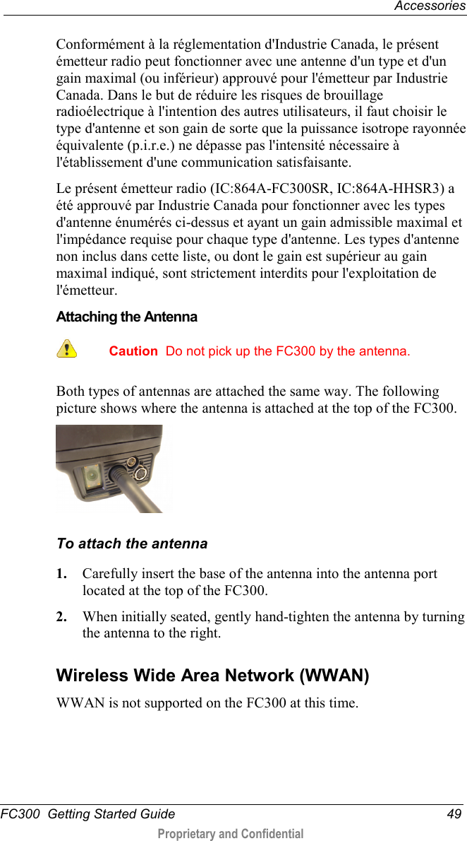  Accessories  FC300  Getting Started Guide 49  Proprietary and Confidential    Conformément à la réglementation d&apos;Industrie Canada, le présent émetteur radio peut fonctionner avec une antenne d&apos;un type et d&apos;un gain maximal (ou inférieur) approuvé pour l&apos;émetteur par Industrie Canada. Dans le but de réduire les risques de brouillage radioélectrique à l&apos;intention des autres utilisateurs, il faut choisir le type d&apos;antenne et son gain de sorte que la puissance isotrope rayonnée équivalente (p.i.r.e.) ne dépasse pas l&apos;intensité nécessaire à l&apos;établissement d&apos;une communication satisfaisante. Le présent émetteur radio (IC:864A-FC300SR, IC:864A-HHSR3) a été approuvé par Industrie Canada pour fonctionner avec les types d&apos;antenne énumérés ci-dessus et ayant un gain admissible maximal et l&apos;impédance requise pour chaque type d&apos;antenne. Les types d&apos;antenne non inclus dans cette liste, ou dont le gain est supérieur au gain maximal indiqué, sont strictement interdits pour l&apos;exploitation de l&apos;émetteur.  Attaching the Antenna   Caution  Do not pick up the FC300 by the antenna.  Both types of antennas are attached the same way. The following picture shows where the antenna is attached at the top of the FC300.  To attach the antenna 1. Carefully insert the base of the antenna into the antenna port located at the top of the FC300. 2. When initially seated, gently hand-tighten the antenna by turning the antenna to the right.   Wireless Wide Area Network (WWAN) WWAN is not supported on the FC300 at this time.  