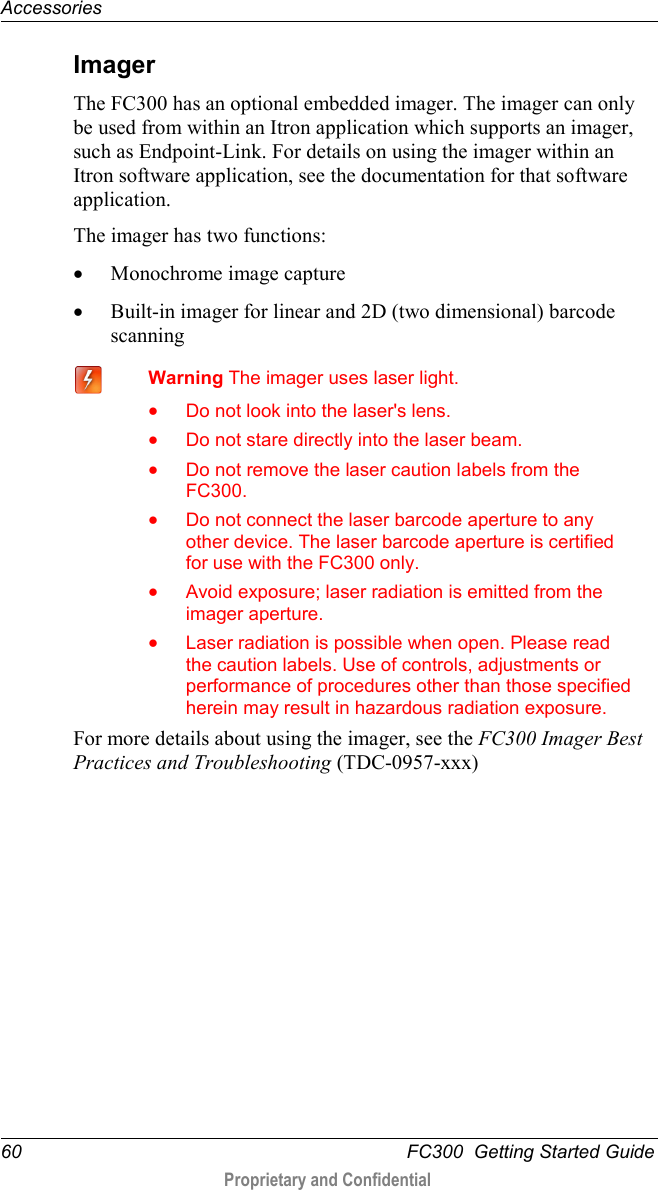 Accessories  60   FC300  Getting Started Guide  Proprietary and Confidential    Imager The FC300 has an optional embedded imager. The imager can only be used from within an Itron application which supports an imager, such as Endpoint-Link. For details on using the imager within an Itron software application, see the documentation for that software application. The imager has two functions: • Monochrome image capture  • Built-in imager for linear and 2D (two dimensional) barcode scanning    Warning The imager uses laser light. • Do not look into the laser&apos;s lens. • Do not stare directly into the laser beam. • Do not remove the laser caution labels from the FC300. • Do not connect the laser barcode aperture to any other device. The laser barcode aperture is certified for use with the FC300 only. • Avoid exposure; laser radiation is emitted from the imager aperture. • Laser radiation is possible when open. Please read the caution labels. Use of controls, adjustments or performance of procedures other than those specified herein may result in hazardous radiation exposure. For more details about using the imager, see the FC300 Imager Best Practices and Troubleshooting (TDC-0957-xxx) 