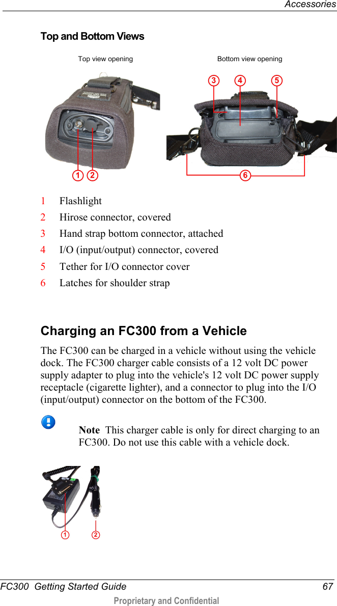  Accessories  FC300  Getting Started Guide 67  Proprietary and Confidential     Top and Bottom Views      1 Flashlight 2 Hirose connector, covered 3 Hand strap bottom connector, attached 4 I/O (input/output) connector, covered 5 Tether for I/O connector cover 6 Latches for shoulder strap    Charging an FC300 from a Vehicle The FC300 can be charged in a vehicle without using the vehicle dock. The FC300 charger cable consists of a 12 volt DC power supply adapter to plug into the vehicle&apos;s 12 volt DC power supply receptacle (cigarette lighter), and a connector to plug into the I/O (input/output) connector on the bottom of the FC300.   Note  This charger cable is only for direct charging to an FC300. Do not use this cable with a vehicle dock.    