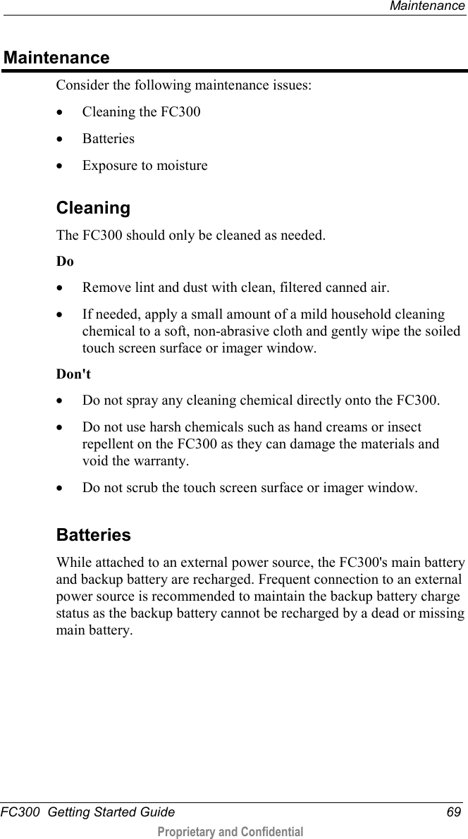  Maintenance  FC300  Getting Started Guide 69  Proprietary and Confidential    Maintenance Consider the following maintenance issues: • Cleaning the FC300 • Batteries • Exposure to moisture  Cleaning The FC300 should only be cleaned as needed.  Do • Remove lint and dust with clean, filtered canned air. • If needed, apply a small amount of a mild household cleaning chemical to a soft, non-abrasive cloth and gently wipe the soiled touch screen surface or imager window.  Don&apos;t • Do not spray any cleaning chemical directly onto the FC300. • Do not use harsh chemicals such as hand creams or insect repellent on the FC300 as they can damage the materials and void the warranty. • Do not scrub the touch screen surface or imager window.   Batteries While attached to an external power source, the FC300&apos;s main battery and backup battery are recharged. Frequent connection to an external power source is recommended to maintain the backup battery charge status as the backup battery cannot be recharged by a dead or missing main battery.  