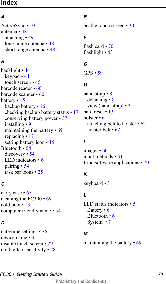  FC300  Getting Started Guide 71  Proprietary and Confidential    Index A ActiveSync • 10 antenna • 48 attaching • 49 long range antenna • 48 short range antenna • 48 B backlight • 44 keypad • 44 touch screen • 45 barcode reader • 60 barcode scanner • 60 battery • 15 backup battery • 16 checking backup battery status • 17 conserving battery power • 37 installing • 9 maintaining the battery • 69 replacing • 17 setting battery icon • 15 Bluetooth • 54 discovery • 54 LED indicators • 6 pairing • 54 task bar icons • 25 C carry case • 65 cleaning the FC300 • 69 cold boot • 13 computer friendly name • 54 D date/time settings • 36 device name • 35 disable touch screen • 29 double-tap sensitivity • 28 E enable touch screen • 30 F flash card • 70 flashlight • 43 G GPS • 59 H hand strap • 8 detaching • 8 view (hand strap) • 3 hard reset • 13 holster • 61 attaching belt to holster • 62 holster belt • 62 I imager • 60 input methods • 31 Itron software applications • 70 K keyboard • 31 L LED status indicators • 5 Battery • 6 Bluetooth • 6 System  • 7 M maintaining the battery • 69 