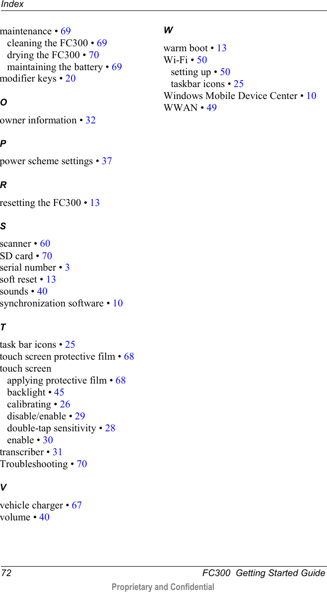 Index  72   FC300  Getting Started Guide  Proprietary and Confidential    maintenance • 69 cleaning the FC300 • 69 drying the FC300 • 70 maintaining the battery • 69 modifier keys • 20 O owner information • 32 P power scheme settings • 37 R resetting the FC300 • 13 S scanner • 60 SD card • 70 serial number • 3 soft reset • 13 sounds • 40 synchronization software • 10 T task bar icons • 25 touch screen protective film • 68 touch screen applying protective film • 68 backlight • 45 calibrating • 26 disable/enable • 29 double-tap sensitivity • 28 enable • 30 transcriber • 31 Troubleshooting • 70 V vehicle charger • 67 volume • 40 W warm boot • 13 Wi-Fi • 50 setting up • 50 taskbar icons • 25 Windows Mobile Device Center • 10 WWAN • 49   