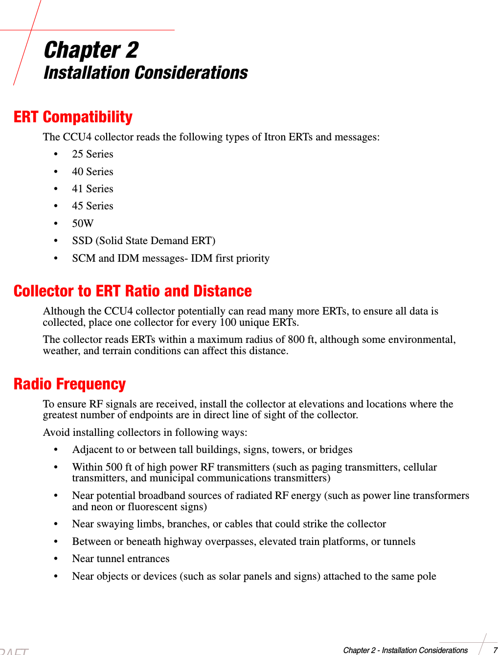 DRAFTChapter 2 - Installation Considerations 7Chapter 2Installation ConsiderationsERT CompatibilityThe CCU4 collector reads the following types of Itron ERTs and messages:•25Series•40Series•41Series•45Series•50W• SSD (Solid State Demand ERT)• SCM and IDM messages- IDM first priorityCollector to ERT Ratio and DistanceAlthough the CCU4 collector potentially can read many more ERTs, to ensure all data iscollected, place one collector for every 100 unique ERTs.The collector reads ERTs within a maximum radius of 800 ft, although some environmental,weather, and terrain conditions can affect this distance.Radio FrequencyTo ensure RF signals are received, install the collector at elevations and locations where thegreatest number of endpoints are in direct line of sight of the collector.Avoid installing collectors in following ways:• Adjacent to or between tall buildings, signs, towers, or bridges• Within 500 ft of high power RF transmitters (such as paging transmitters, cellulartransmitters, and municipal communications transmitters)• Near potential broadband sources of radiated RF energy (such as power line transformersand neon or fluorescent signs)• Near swaying limbs, branches, or cables that could strike the collector• Between or beneath highway overpasses, elevated train platforms, or tunnels• Near tunnel entrances• Near objects or devices (such as solar panels and signs) attached to the same pole