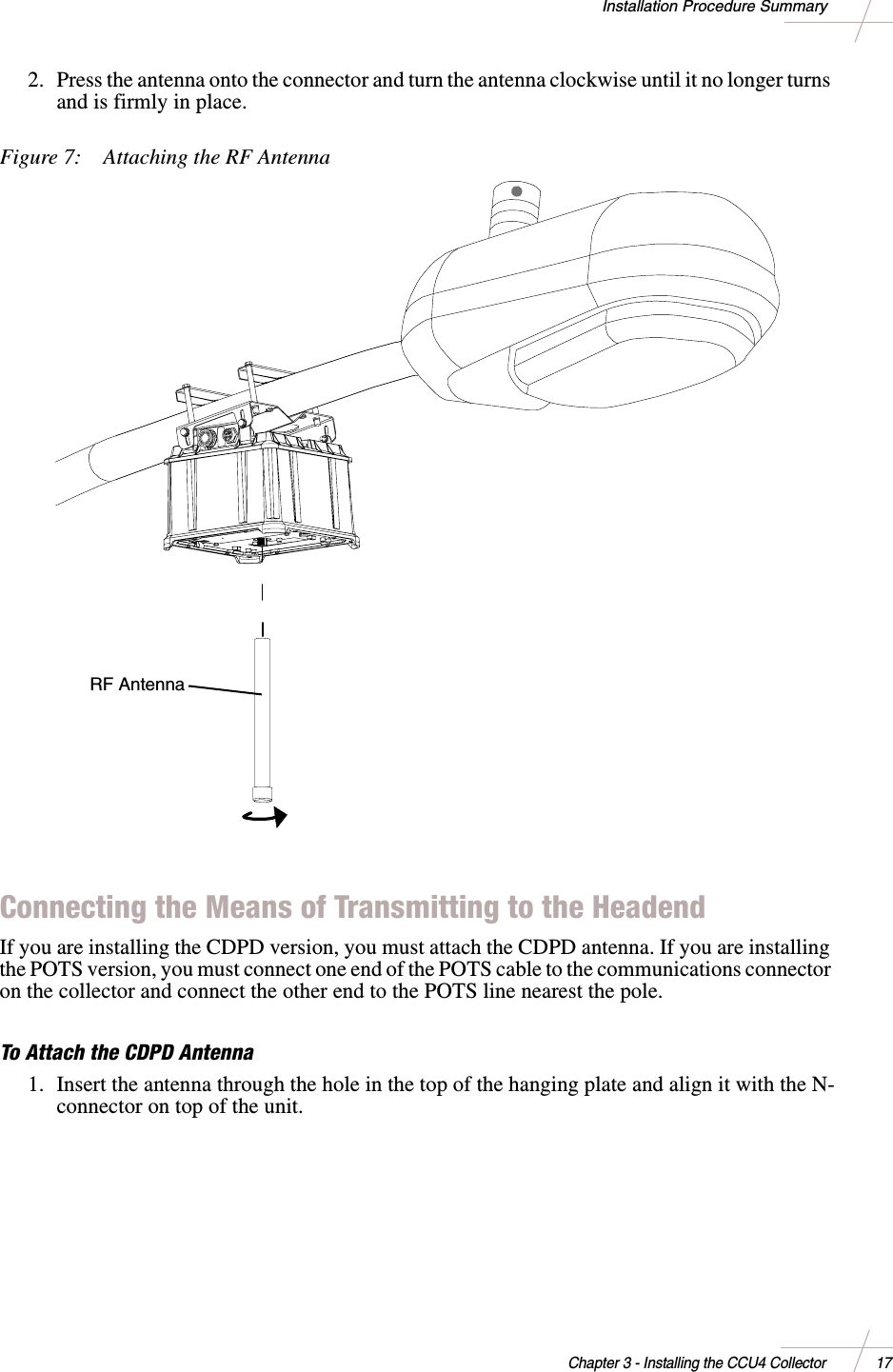 DRAFTChapter 3 - Installing the CCU4 Collector 17Installation Procedure Summary2. Press the antenna onto the connector and turn the antenna clockwise until it no longer turnsandisfirmlyinplace.Figure 7: Attaching the RF AntennaConnecting the Means of Transmitting to the HeadendIf you are installing the CDPD version, you must attach the CDPD antenna. If you are installingthe POTS version, you must connect one end of the POTS cable to the communications connectoron the collector and connect the other end to the POTS line nearest the pole.To Attach the CDPD Antenna1. Insert the antenna through the hole in the top of the hanging plate and align it with the N-connector on top of the unit.RF Antenna