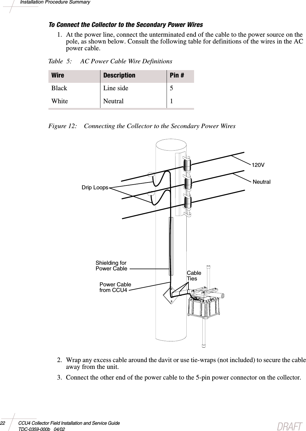 DRAFT22 CCU4 Collector Field Installation and Service GuideTDC-0359-000b 04/02Installation Procedure SummaryTo Connect the Collector to the Secondary Power Wires1. At the power line, connect the unterminated end of the cable to the power source on thepole, as shown below. Consult the following table for definitions of the wires in the ACpower cable.Figure 12: Connecting the Collector to the Secondary Power Wires2. Wrap any excess cable around the davit or use tie-wraps (not included) to secure the cableaway from the unit.3. Connect the other end of the power cable to the 5-pin power connector on thecollector.Table 5: AC Power Cable Wire DefinitionsWire Description Pin #Black Line side 5White Neutral 1Power Cablefrom CCU4Shielding forPower CableDrip Loops120VNeutralCableTies