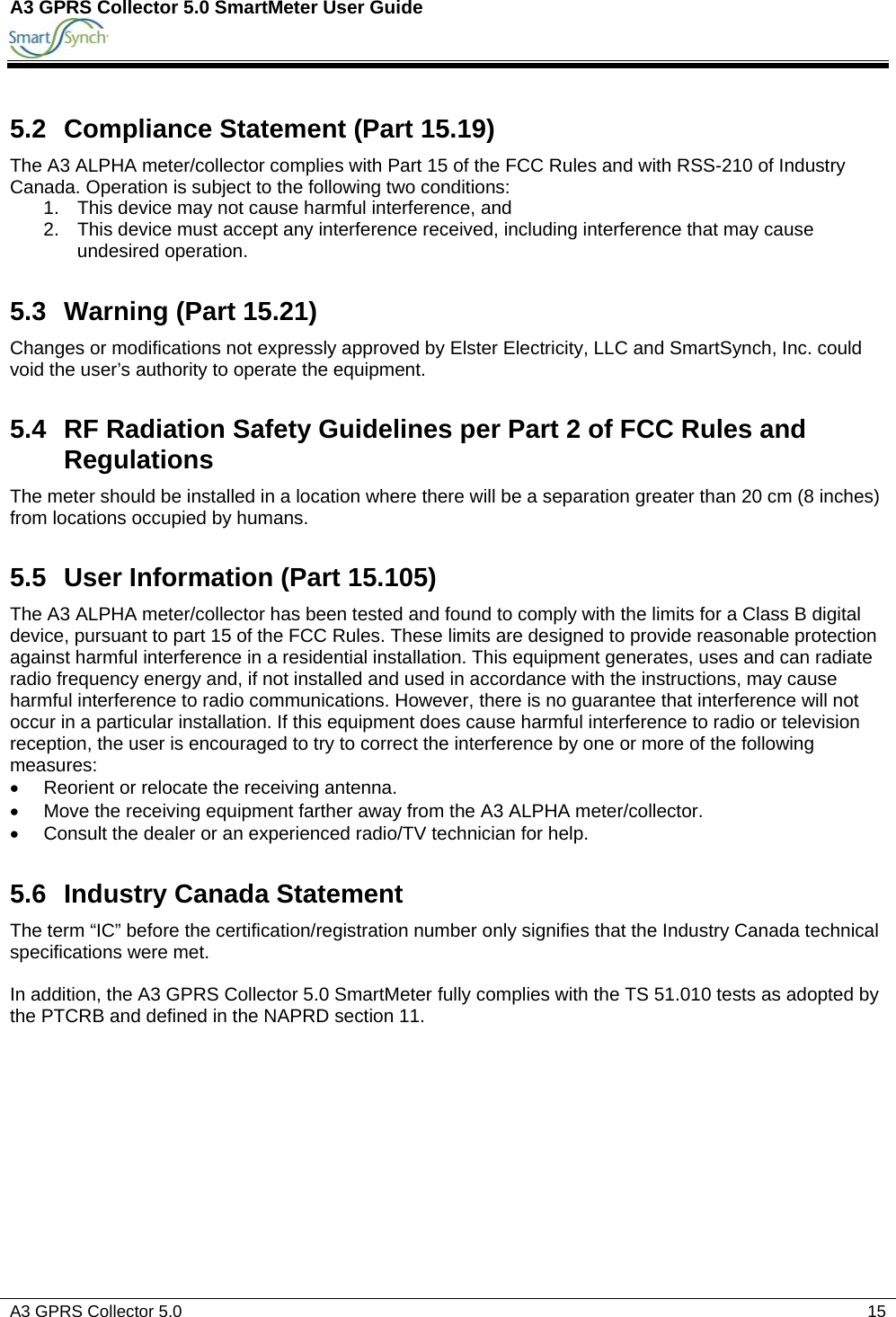 A3 GPRS Collector 5.0 SmartMeter User Guide          A3 GPRS Collector 5.0    15  5.2  Compliance Statement (Part 15.19) The A3 ALPHA meter/collector complies with Part 15 of the FCC Rules and with RSS-210 of Industry Canada. Operation is subject to the following two conditions: 1.  This device may not cause harmful interference, and 2.  This device must accept any interference received, including interference that may cause undesired operation. 5.3 Warning (Part 15.21) Changes or modifications not expressly approved by Elster Electricity, LLC and SmartSynch, Inc. could void the user’s authority to operate the equipment. 5.4  RF Radiation Safety Guidelines per Part 2 of FCC Rules and Regulations The meter should be installed in a location where there will be a separation greater than 20 cm (8 inches) from locations occupied by humans. 5.5  User Information (Part 15.105) The A3 ALPHA meter/collector has been tested and found to comply with the limits for a Class B digital device, pursuant to part 15 of the FCC Rules. These limits are designed to provide reasonable protection against harmful interference in a residential installation. This equipment generates, uses and can radiate radio frequency energy and, if not installed and used in accordance with the instructions, may cause harmful interference to radio communications. However, there is no guarantee that interference will not occur in a particular installation. If this equipment does cause harmful interference to radio or television reception, the user is encouraged to try to correct the interference by one or more of the following measures: •  Reorient or relocate the receiving antenna. •  Move the receiving equipment farther away from the A3 ALPHA meter/collector. •  Consult the dealer or an experienced radio/TV technician for help. 5.6  Industry Canada Statement The term “IC” before the certification/registration number only signifies that the Industry Canada technical specifications were met.  In addition, the A3 GPRS Collector 5.0 SmartMeter fully complies with the TS 51.010 tests as adopted by the PTCRB and defined in the NAPRD section 11.    