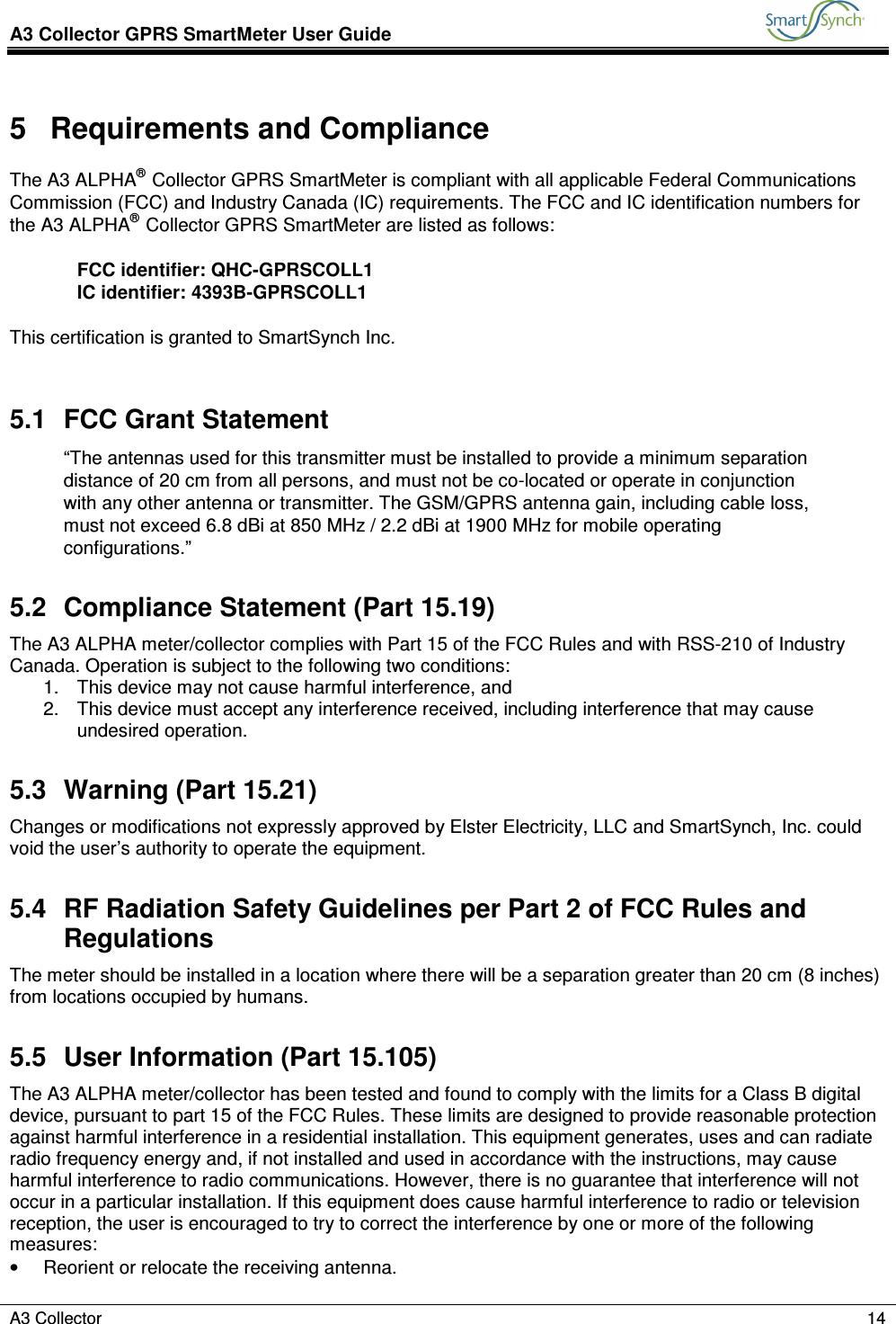 A3 Collector GPRS SmartMeter User Guide           A3 Collector    14  5  Requirements and Compliance The A3 ALPHA® Collector GPRS SmartMeter is compliant with all applicable Federal Communications Commission (FCC) and Industry Canada (IC) requirements. The FCC and IC identification numbers for the A3 ALPHA® Collector GPRS SmartMeter are listed as follows:  FCC identifier: QHC-GPRSCOLL1 IC identifier: 4393B-GPRSCOLL1  This certification is granted to SmartSynch Inc.  5.1  FCC Grant Statement “The antennas used for this transmitter must be installed to provide a minimum separation distance of 20 cm from all persons, and must not be co-located or operate in conjunction with any other antenna or transmitter. The GSM/GPRS antenna gain, including cable loss, must not exceed 6.8 dBi at 850 MHz / 2.2 dBi at 1900 MHz for mobile operating configurations.” 5.2  Compliance Statement (Part 15.19) The A3 ALPHA meter/collector complies with Part 15 of the FCC Rules and with RSS-210 of Industry Canada. Operation is subject to the following two conditions: 1.  This device may not cause harmful interference, and 2.  This device must accept any interference received, including interference that may cause undesired operation. 5.3  Warning (Part 15.21) Changes or modifications not expressly approved by Elster Electricity, LLC and SmartSynch, Inc. could void the user’s authority to operate the equipment. 5.4  RF Radiation Safety Guidelines per Part 2 of FCC Rules and Regulations The meter should be installed in a location where there will be a separation greater than 20 cm (8 inches) from locations occupied by humans. 5.5  User Information (Part 15.105) The A3 ALPHA meter/collector has been tested and found to comply with the limits for a Class B digital device, pursuant to part 15 of the FCC Rules. These limits are designed to provide reasonable protection against harmful interference in a residential installation. This equipment generates, uses and can radiate radio frequency energy and, if not installed and used in accordance with the instructions, may cause harmful interference to radio communications. However, there is no guarantee that interference will not occur in a particular installation. If this equipment does cause harmful interference to radio or television reception, the user is encouraged to try to correct the interference by one or more of the following measures: •  Reorient or relocate the receiving antenna. 