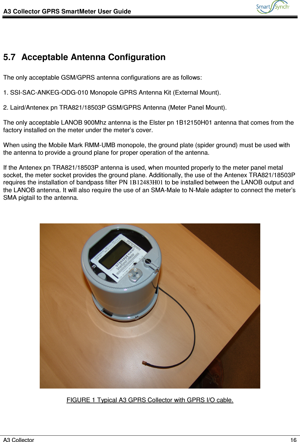 A3 Collector GPRS SmartMeter User Guide           A3 Collector    16   5.7  Acceptable Antenna Configuration  The only acceptable GSM/GPRS antenna configurations are as follows:  1. SSI-SAC-ANKEG-ODG-010 Monopole GPRS Antenna Kit (External Mount).  2. Laird/Antenex pn TRA821/18503P GSM/GPRS Antenna (Meter Panel Mount).  The only acceptable LANOB 900Mhz antenna is the Elster pn 1B12150H01 antenna that comes from the factory installed on the meter under the meter’s cover.  When using the Mobile Mark RMM-UMB monopole, the ground plate (spider ground) must be used with the antenna to provide a ground plane for proper operation of the antenna.  If the Antenex pn TRA821/18503P antenna is used, when mounted properly to the meter panel metal socket, the meter socket provides the ground plane. Additionally, the use of the Antenex TRA821/18503P requires the installation of bandpass filter PN 1B12483H01 to be installed between the LANOB output and the LANOB antenna. It will also require the use of an SMA-Male to N-Male adapter to connect the meter’s SMA pigtail to the antenna.      FIGURE 1 Typical A3 GPRS Collector with GPRS I/O cable.    