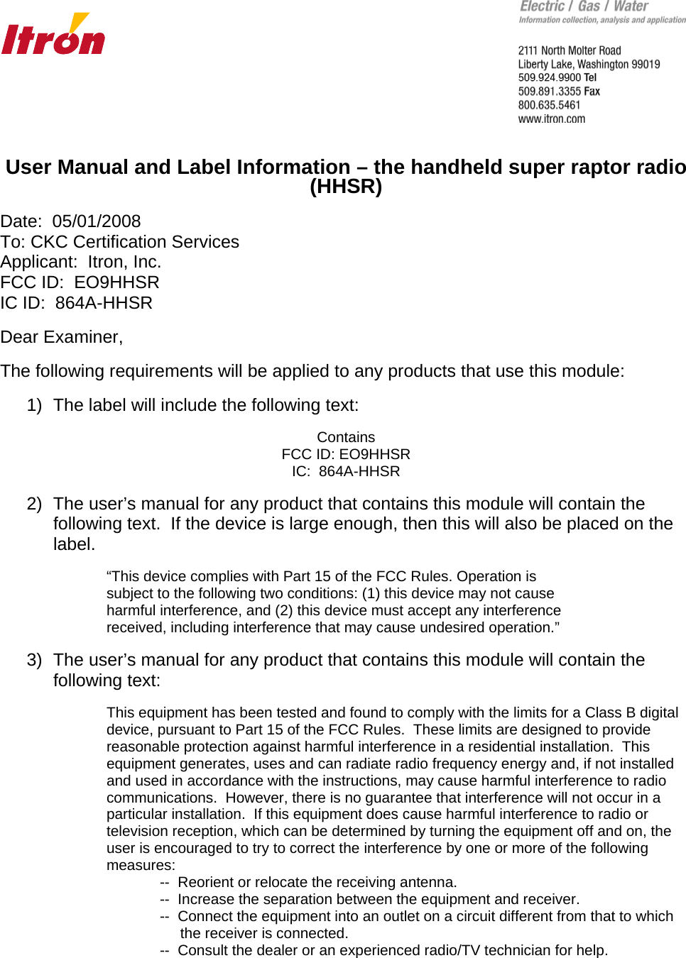       User Manual and Label Information – the handheld super raptor radio (HHSR)  Date:  05/01/2008 To: CKC Certification Services Applicant:  Itron, Inc. FCC ID:  EO9HHSR IC ID:  864A-HHSR  Dear Examiner,  The following requirements will be applied to any products that use this module:  1)  The label will include the following text:  Contains FCC ID: EO9HHSR IC:  864A-HHSR  2)  The user’s manual for any product that contains this module will contain the following text.  If the device is large enough, then this will also be placed on the label.  “This device complies with Part 15 of the FCC Rules. Operation is subject to the following two conditions: (1) this device may not cause harmful interference, and (2) this device must accept any interference received, including interference that may cause undesired operation.”  3)  The user’s manual for any product that contains this module will contain the following text:      This equipment has been tested and found to comply with the limits for a Class B digital      device, pursuant to Part 15 of the FCC Rules.  These limits are designed to provide      reasonable protection against harmful interference in a residential installation.  This      equipment generates, uses and can radiate radio frequency energy and, if not installed      and used in accordance with the instructions, may cause harmful interference to radio      communications.  However, there is no guarantee that interference will not occur in a      particular installation.  If this equipment does cause harmful interference to radio or      television reception, which can be determined by turning the equipment off and on, the      user is encouraged to try to correct the interference by one or more of the following    measures:       --  Reorient or relocate the receiving antenna.       --  Increase the separation between the equipment and receiver.       --  Connect the equipment into an outlet on a circuit different from that to which             the receiver is connected.       --  Consult the dealer or an experienced radio/TV technician for help.    