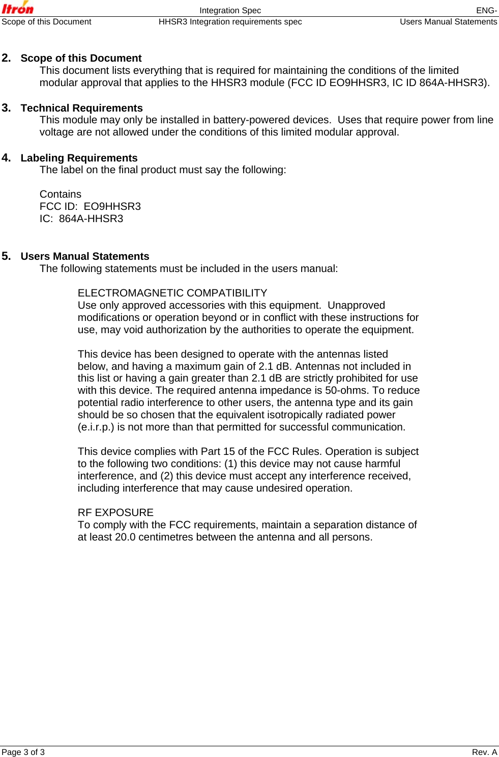  Integration Spec  ENG- Scope of this Document  HHSR3 Integration requirements spec   Users Manual Statements Page 3 of 3    Rev. A   2.  Scope of this Document This document lists everything that is required for maintaining the conditions of the limited modular approval that applies to the HHSR3 module (FCC ID EO9HHSR3, IC ID 864A-HHSR3).  3.  Technical Requirements This module may only be installed in battery-powered devices.  Uses that require power from line voltage are not allowed under the conditions of this limited modular approval.  4.  Labeling Requirements The label on the final product must say the following:  Contains FCC ID:  EO9HHSR3 IC:  864A-HHSR3   5.  Users Manual Statements The following statements must be included in the users manual:  ELECTROMAGNETIC COMPATIBILITY Use only approved accessories with this equipment.  Unapproved modifications or operation beyond or in conflict with these instructions for use, may void authorization by the authorities to operate the equipment.   This device has been designed to operate with the antennas listed below, and having a maximum gain of 2.1 dB. Antennas not included in this list or having a gain greater than 2.1 dB are strictly prohibited for use with this device. The required antenna impedance is 50-ohms. To reduce potential radio interference to other users, the antenna type and its gain should be so chosen that the equivalent isotropically radiated power (e.i.r.p.) is not more than that permitted for successful communication.  This device complies with Part 15 of the FCC Rules. Operation is subject to the following two conditions: (1) this device may not cause harmful interference, and (2) this device must accept any interference received, including interference that may cause undesired operation.  RF EXPOSURE To comply with the FCC requirements, maintain a separation distance of at least 20.0 centimetres between the antenna and all persons.    