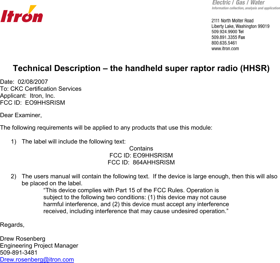       Technical Description – the handheld super raptor radio (HHSR)  Date:  02/08/2007 To: CKC Certification Services Applicant:  Itron, Inc. FCC ID:  EO9HHSRISM  Dear Examiner,  The following requirements will be applied to any products that use this module:  1)  The label will include the following text: Contains FCC ID: EO9HHSRISM FCC ID:  864AHHSRISM  2)  The users manual will contain the following text.  If the device is large enough, then this will also be placed on the label. “This device complies with Part 15 of the FCC Rules. Operation is subject to the following two conditions: (1) this device may not cause harmful interference, and (2) this device must accept any interference received, including interference that may cause undesired operation.”  Regards,  Drew Rosenberg Engineering Project Manager 509-891-3481 Drew.rosenberg@itron.com  