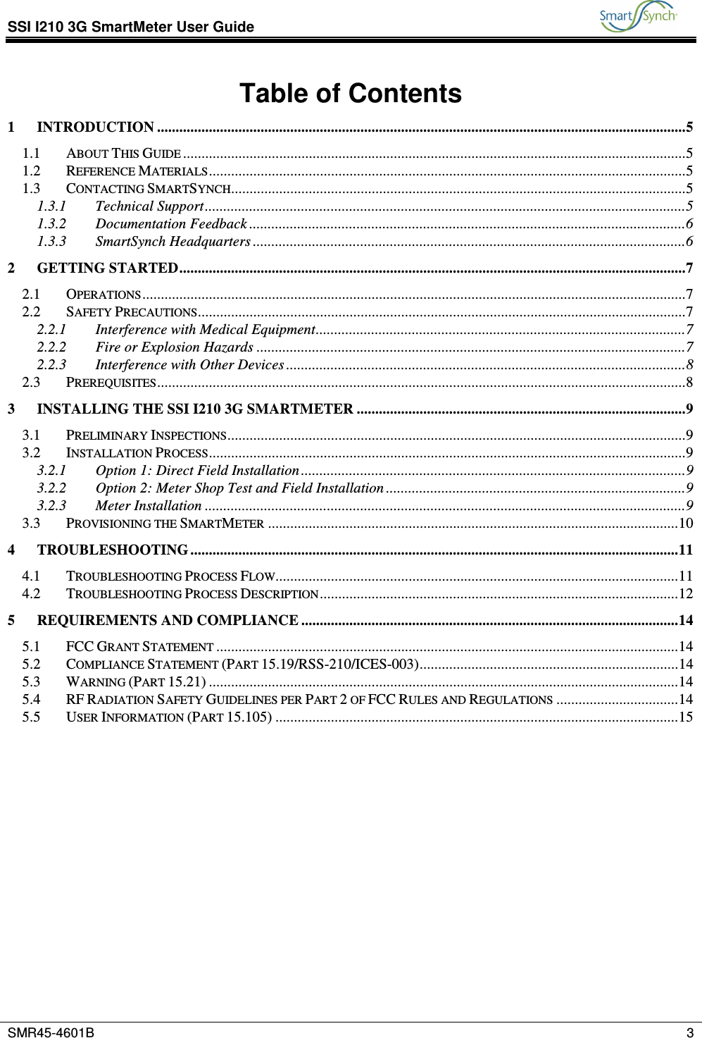 SSI I210 3G SmartMeter User Guide           SMR45-4601B    3  Table of Contents 1 INTRODUCTION ...............................................................................................................................................5 1.1 ABOUT THIS GUIDE ........................................................................................................................................5 1.2 REFERENCE MATERIALS.................................................................................................................................5 1.3 CONTACTING SMARTSYNCH...........................................................................................................................5 1.3.1 Technical Support..................................................................................................................................5 1.3.2 Documentation Feedback ......................................................................................................................6 1.3.3 SmartSynch Headquarters .....................................................................................................................6 2 GETTING STARTED.........................................................................................................................................7 2.1 OPERATIONS...................................................................................................................................................7 2.2 SAFETY PRECAUTIONS....................................................................................................................................7 2.2.1 Interference with Medical Equipment....................................................................................................7 2.2.2 Fire or Explosion Hazards ....................................................................................................................7 2.2.3 Interference with Other Devices ............................................................................................................8 2.3 PREREQUISITES...............................................................................................................................................8 3 INSTALLING THE SSI I210 3G SMARTMETER .........................................................................................9 3.1 PRELIMINARY INSPECTIONS............................................................................................................................9 3.2 INSTALLATION PROCESS.................................................................................................................................9 3.2.1 Option 1: Direct Field Installation ........................................................................................................9 3.2.2 Option 2: Meter Shop Test and Field Installation .................................................................................9 3.2.3 Meter Installation ..................................................................................................................................9 3.3 PROVISIONING THE SMARTMETER ...............................................................................................................10 4 TROUBLESHOOTING ....................................................................................................................................11 4.1 TROUBLESHOOTING PROCESS FLOW.............................................................................................................11 4.2 TROUBLESHOOTING PROCESS DESCRIPTION.................................................................................................12 5 REQUIREMENTS AND COMPLIANCE ......................................................................................................14 5.1 FCC GRANT STATEMENT .............................................................................................................................14 5.2 COMPLIANCE STATEMENT (PART 15.19/RSS-210/ICES-003)......................................................................14 5.3 WARNING (PART 15.21) ...............................................................................................................................14 5.4 RF RADIATION SAFETY GUIDELINES PER PART 2 OF FCC RULES AND REGULATIONS .................................14 5.5 USER INFORMATION (PART 15.105) .............................................................................................................15  