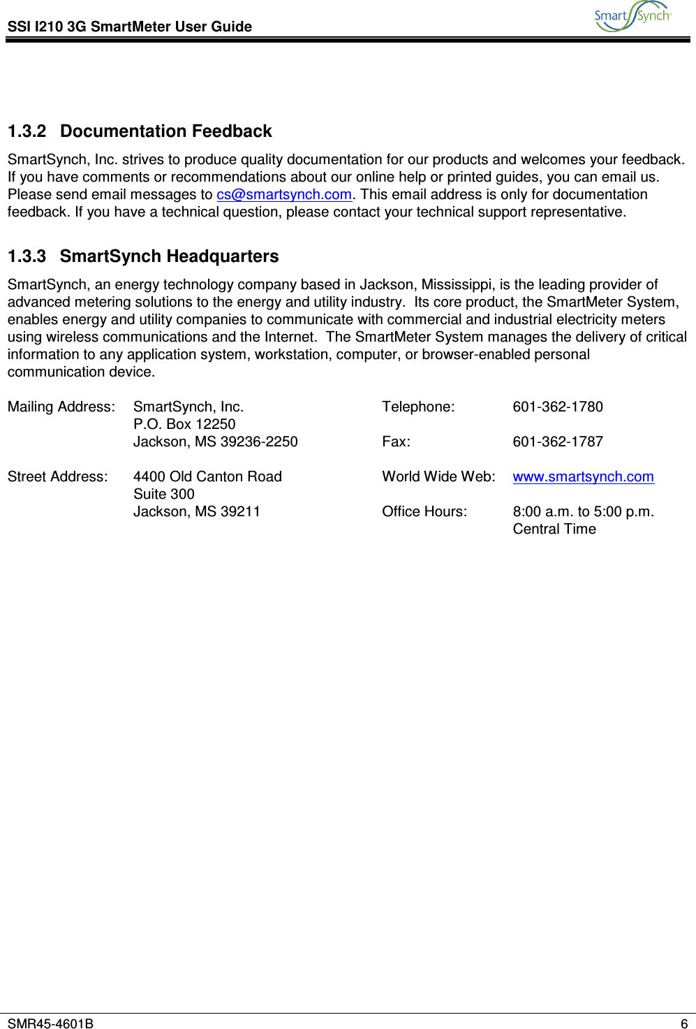 SSI I210 3G SmartMeter User Guide           SMR45-4601B    6   1.3.2  Documentation Feedback SmartSynch, Inc. strives to produce quality documentation for our products and welcomes your feedback. If you have comments or recommendations about our online help or printed guides, you can email us. Please send email messages to cs@smartsynch.com. This email address is only for documentation feedback. If you have a technical question, please contact your technical support representative. 1.3.3  SmartSynch Headquarters SmartSynch, an energy technology company based in Jackson, Mississippi, is the leading provider of advanced metering solutions to the energy and utility industry.  Its core product, the SmartMeter System, enables energy and utility companies to communicate with commercial and industrial electricity meters using wireless communications and the Internet.  The SmartMeter System manages the delivery of critical information to any application system, workstation, computer, or browser-enabled personal communication device.  Mailing Address:  SmartSynch, Inc.  Telephone:  601-362-1780   P.O. Box 12250       Jackson, MS 39236-2250  Fax:  601-362-1787        Street Address:  4400 Old Canton Road  World Wide Web:  www.smartsynch.com   Suite 300       Jackson, MS 39211  Office Hours:  8:00 a.m. to 5:00 p.m. Central Time  