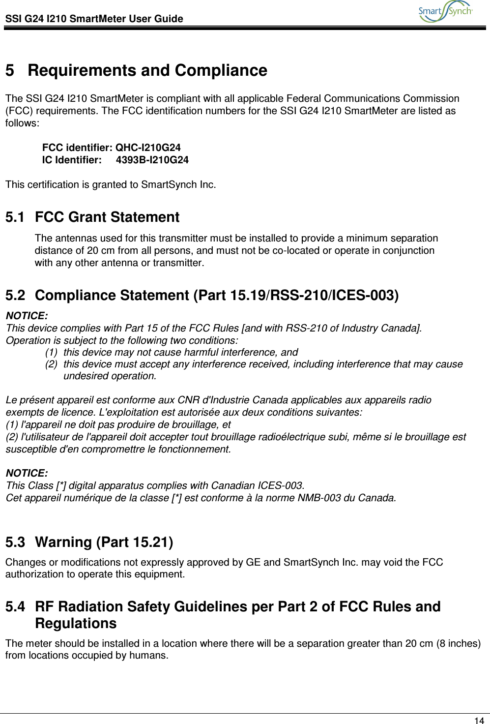 SSI G24 I210 SmartMeter User Guide               14  5  Requirements and Compliance The SSI G24 I210 SmartMeter is compliant with all applicable Federal Communications Commission (FCC) requirements. The FCC identification numbers for the SSI G24 I210 SmartMeter are listed as follows:  FCC identifier: QHC-I210G24 IC Identifier:     4393B-I210G24  This certification is granted to SmartSynch Inc. 5.1  FCC Grant Statement The antennas used for this transmitter must be installed to provide a minimum separation distance of 20 cm from all persons, and must not be co-located or operate in conjunction with any other antenna or transmitter.  5.2  Compliance Statement (Part 15.19/RSS-210/ICES-003) NOTICE: This device complies with Part 15 of the FCC Rules [and with RSS-210 of Industry Canada]. Operation is subject to the following two conditions: (1)  this device may not cause harmful interference, and  (2)  this device must accept any interference received, including interference that may cause undesired operation.  Le présent appareil est conforme aux CNR d&apos;Industrie Canada applicables aux appareils radio exempts de licence. L&apos;exploitation est autorisée aux deux conditions suivantes: (1) l&apos;appareil ne doit pas produire de brouillage, et  (2) l&apos;utilisateur de l&apos;appareil doit accepter tout brouillage radioélectrique subi, même si le brouillage est susceptible d&apos;en compromettre le fonctionnement.  NOTICE:  This Class [*] digital apparatus complies with Canadian ICES-003. Cet appareil numérique de la classe [*] est conforme à la norme NMB-003 du Canada.  5.3  Warning (Part 15.21) Changes or modifications not expressly approved by GE and SmartSynch Inc. may void the FCC authorization to operate this equipment. 5.4  RF Radiation Safety Guidelines per Part 2 of FCC Rules and Regulations The meter should be installed in a location where there will be a separation greater than 20 cm (8 inches) from locations occupied by humans.    
