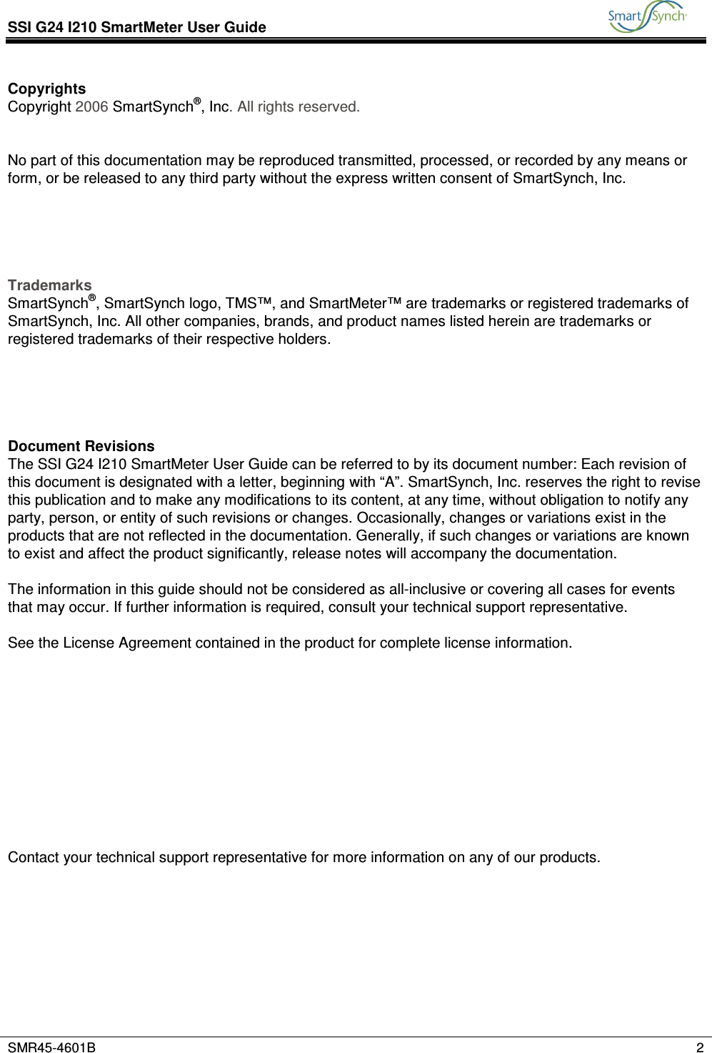 SSI G24 I210 SmartMeter User Guide           SMR45-4601B    2  Copyrights Copyright 2006 SmartSynch®, Inc. All rights reserved.   No part of this documentation may be reproduced transmitted, processed, or recorded by any means or form, or be released to any third party without the express written consent of SmartSynch, Inc.      Trademarks SmartSynch®, SmartSynch logo, TMS™, and SmartMeter™ are trademarks or registered trademarks of SmartSynch, Inc. All other companies, brands, and product names listed herein are trademarks or registered trademarks of their respective holders.      Document Revisions The SSI G24 I210 SmartMeter User Guide can be referred to by its document number: Each revision of this document is designated with a letter, beginning with “A”. SmartSynch, Inc. reserves the right to revise this publication and to make any modifications to its content, at any time, without obligation to notify any party, person, or entity of such revisions or changes. Occasionally, changes or variations exist in the products that are not reflected in the documentation. Generally, if such changes or variations are known to exist and affect the product significantly, release notes will accompany the documentation.  The information in this guide should not be considered as all-inclusive or covering all cases for events that may occur. If further information is required, consult your technical support representative.  See the License Agreement contained in the product for complete license information.            Contact your technical support representative for more information on any of our products.