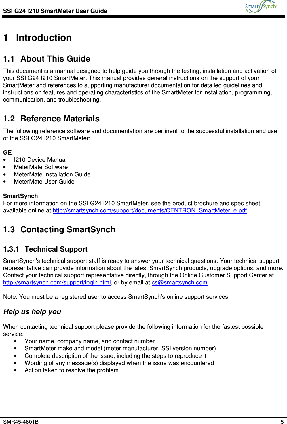 SSI G24 I210 SmartMeter User Guide           SMR45-4601B    5  1  Introduction 1.1  About This Guide This document is a manual designed to help guide you through the testing, installation and activation of your SSI G24 I210 SmartMeter. This manual provides general instructions on the support of your SmartMeter and references to supporting manufacturer documentation for detailed guidelines and instructions on features and operating characteristics of the SmartMeter for installation, programming, communication, and troubleshooting. 1.2  Reference Materials The following reference software and documentation are pertinent to the successful installation and use of the SSI G24 I210 SmartMeter:   GE •  I210 Device Manual •  MeterMate Software •  MeterMate Installation Guide •  MeterMate User Guide  SmartSynch For more information on the SSI G24 I210 SmartMeter, see the product brochure and spec sheet, available online at http://smartsynch.com/support/documents/CENTRON_SmartMeter_e.pdf. 1.3  Contacting SmartSynch 1.3.1  Technical Support SmartSynch’s technical support staff is ready to answer your technical questions. Your technical support representative can provide information about the latest SmartSynch products, upgrade options, and more. Contact your technical support representative directly, through the Online Customer Support Center at http://smartsynch.com/support/login.html, or by email at cs@smartsynch.com.  Note: You must be a registered user to access SmartSynch’s online support services.   Help us help you  When contacting technical support please provide the following information for the fastest possible service: •  Your name, company name, and contact number •  SmartMeter make and model (meter manufacturer, SSI version number) •  Complete description of the issue, including the steps to reproduce it •  Wording of any message(s) displayed when the issue was encountered •  Action taken to resolve the problem