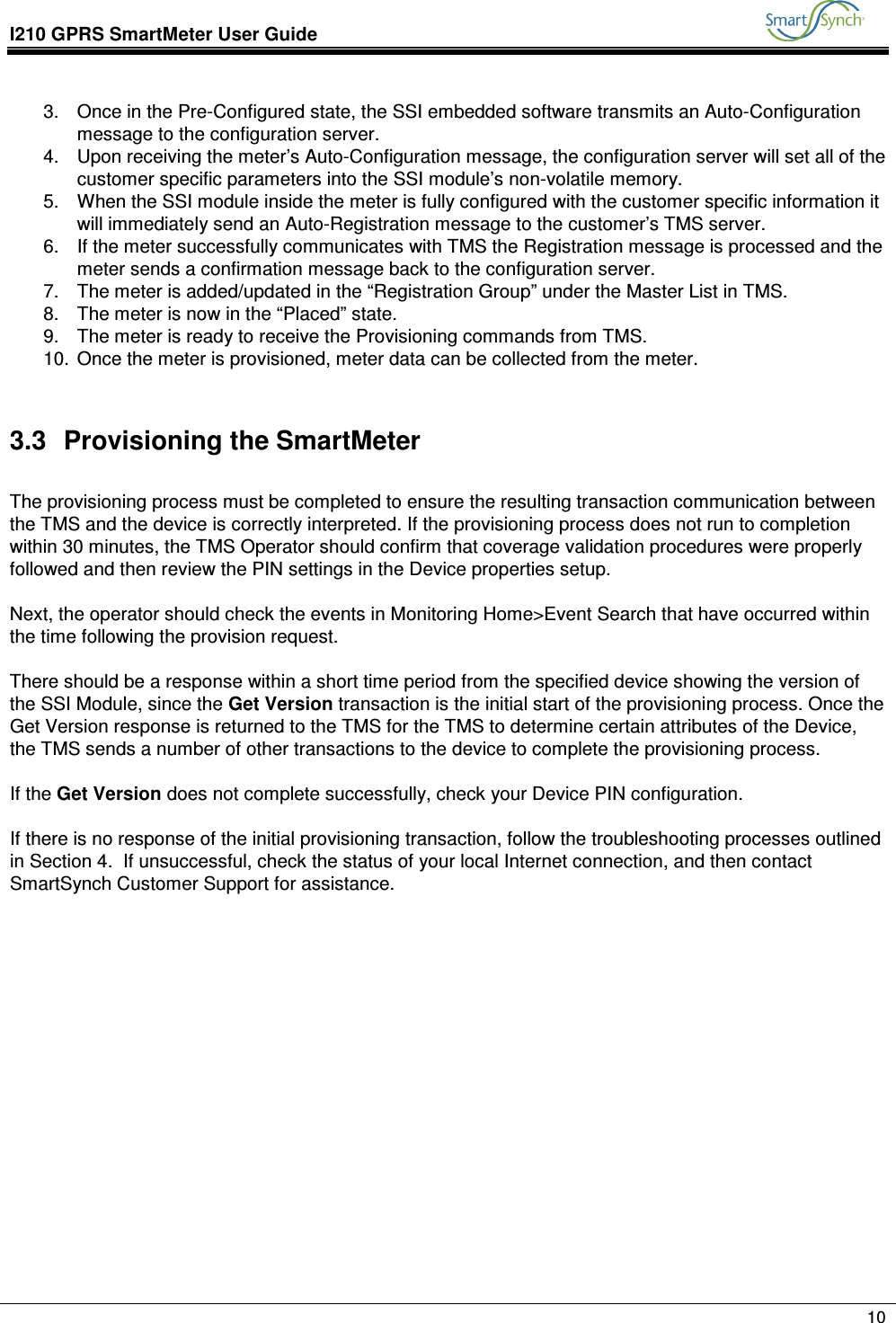 I210 GPRS SmartMeter User Guide               10  3.  Once in the Pre-Configured state, the SSI embedded software transmits an Auto-Configuration message to the configuration server. 4.  Upon receiving the meter’s Auto-Configuration message, the configuration server will set all of the customer specific parameters into the SSI module’s non-volatile memory. 5.  When the SSI module inside the meter is fully configured with the customer specific information it will immediately send an Auto-Registration message to the customer’s TMS server. 6.  If the meter successfully communicates with TMS the Registration message is processed and the meter sends a confirmation message back to the configuration server. 7.  The meter is added/updated in the “Registration Group” under the Master List in TMS. 8.  The meter is now in the “Placed” state. 9.  The meter is ready to receive the Provisioning commands from TMS. 10.  Once the meter is provisioned, meter data can be collected from the meter.  3.3  Provisioning the SmartMeter  The provisioning process must be completed to ensure the resulting transaction communication between the TMS and the device is correctly interpreted. If the provisioning process does not run to completion within 30 minutes, the TMS Operator should confirm that coverage validation procedures were properly followed and then review the PIN settings in the Device properties setup.  Next, the operator should check the events in Monitoring Home&gt;Event Search that have occurred within the time following the provision request.   There should be a response within a short time period from the specified device showing the version of the SSI Module, since the Get Version transaction is the initial start of the provisioning process. Once the Get Version response is returned to the TMS for the TMS to determine certain attributes of the Device, the TMS sends a number of other transactions to the device to complete the provisioning process.  If the Get Version does not complete successfully, check your Device PIN configuration.  If there is no response of the initial provisioning transaction, follow the troubleshooting processes outlined in Section 4.  If unsuccessful, check the status of your local Internet connection, and then contact SmartSynch Customer Support for assistance.              