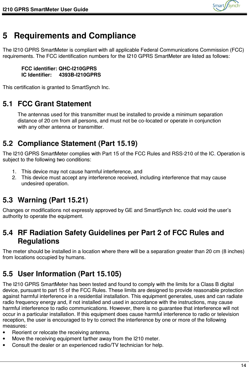 I210 GPRS SmartMeter User Guide               14  5  Requirements and Compliance The I210 GPRS SmartMeter is compliant with all applicable Federal Communications Commission (FCC) requirements. The FCC identification numbers for the I210 GPRS SmartMeter are listed as follows:  FCC identifier: QHC-I210GPRS IC Identifier:     4393B-I210GPRS  This certification is granted to SmartSynch Inc. 5.1  FCC Grant Statement The antennas used for this transmitter must be installed to provide a minimum separation distance of 20 cm from all persons, and must not be co-located or operate in conjunction with any other antenna or transmitter.  5.2  Compliance Statement (Part 15.19) The I210 GPRS SmartMeter complies with Part 15 of the FCC Rules and RSS-210 of the IC. Operation is subject to the following two conditions:  1.  This device may not cause harmful interference, and 2.  This device must accept any interference received, including interference that may cause undesired operation. 5.3  Warning (Part 15.21) Changes or modifications not expressly approved by GE and SmartSynch Inc. could void the user’s authority to operate the equipment. 5.4  RF Radiation Safety Guidelines per Part 2 of FCC Rules and Regulations The meter should be installed in a location where there will be a separation greater than 20 cm (8 inches) from locations occupied by humans. 5.5  User Information (Part 15.105) The I210 GPRS SmartMeter has been tested and found to comply with the limits for a Class B digital device, pursuant to part 15 of the FCC Rules. These limits are designed to provide reasonable protection against harmful interference in a residential installation. This equipment generates, uses and can radiate radio frequency energy and, if not installed and used in accordance with the instructions, may cause harmful interference to radio communications. However, there is no guarantee that interference will not occur in a particular installation. If this equipment does cause harmful interference to radio or television reception, the user is encouraged to try to correct the interference by one or more of the following measures: •  Reorient or relocate the receiving antenna. •  Move the receiving equipment farther away from the I210 meter. •  Consult the dealer or an experienced radio/TV technician for help.  