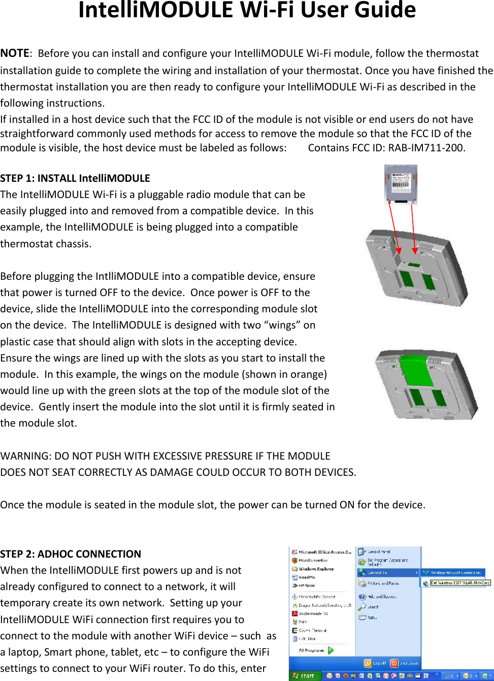 IntelliMODULE Wi-Fi User GuideNOTE:  Before you can install and configure your IntelliMODULE Wi-Fi module, follow the thermostatinstallation guide to complete the wiring and installation of your thermostat. Once you have finished thethermostat installation you are then ready to configure your IntelliMODULE Wi-Fi as described in thefollowing instructions.If installed in a host device such that the FCC ID of the module is not visible or end users do not havestraightforward commonly used methods for access to remove the module so that the FCC ID of themodule is visible, the host device must be labeled as follows: Contains FCC ID: RAB-IM711-200.STEP 1: INSTALL IntelliMODULEThe IntelliMODULE Wi-Fi is a pluggable radio module that can beeasily plugged into and removed from a compatible device.  In thisexample, the IntelliMODULE is being plugged into a compatiblethermostat chassis.Before plugging the IntlliMODULE into a compatible device, ensurethat power is turned OFF to the device.  Once power is OFF to thedevice, slide the IntelliMODULE into the corresponding module sloton the device.  The IntelliMODULE is designed with two “wings” onplastic case that should align with slots in the accepting device.Ensure the wings are lined up with the slots as you start to install themodule.  In this example, the wings on the module (shown in orange)would line up with the green slots at the top of the module slot of thedevice.  Gently insert the module into the slot until it is firmly seated inthe module slot.WARNING: DO NOT PUSH WITH EXCESSIVE PRESSURE IF THE MODULEDOES NOT SEAT CORRECTLY AS DAMAGE COULD OCCUR TO BOTH DEVICES.Once the module is seated in the module slot, the power can be turned ON for the device.STEP 2: ADHOC CONNECTIONWhen the IntelliMODULE first powers up and is notalready configured to connect to a network, it willtemporary create its own network.  Setting up yourIntelliMODULE WiFi connection first requires you toconnect to the module with another WiFi device – such  asa laptop, Smart phone, tablet, etc – to configure the WiFisettings to connect to your WiFi router. To do this, enter