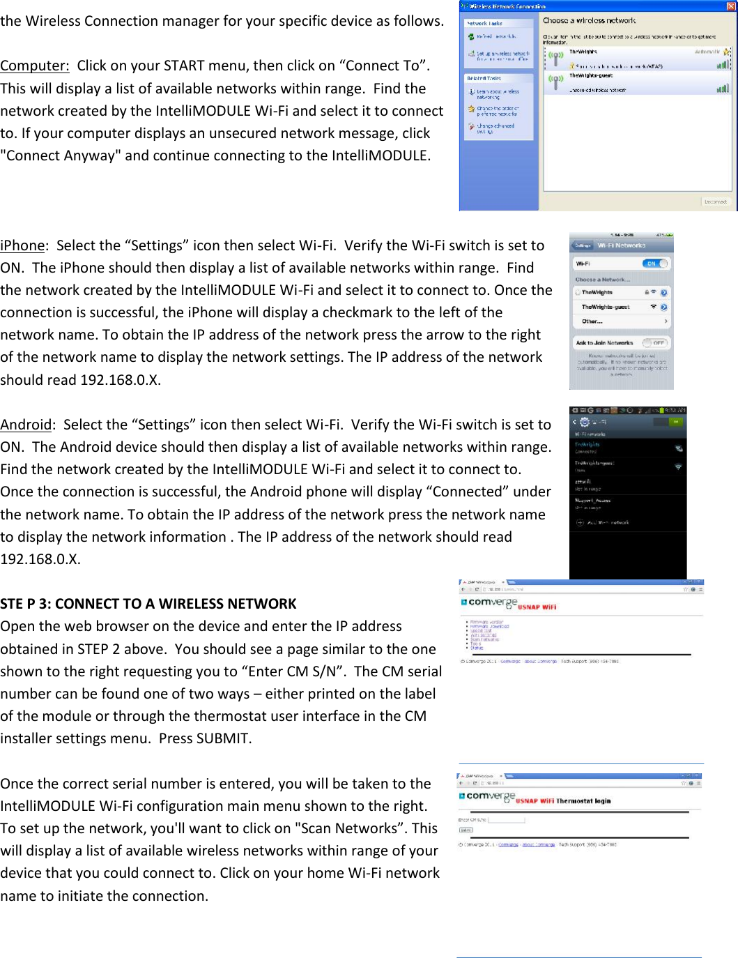 the Wireless Connection manager for your specific device as follows.Computer: Click on your START menu, then click on “Connect To”.This will display a list of available networks within range.  Find thenetwork created by the IntelliMODULE Wi-Fi and select it to connectto. If your computer displays an unsecured network message, click&quot;Connect Anyway&quot; and continue connecting to the IntelliMODULE.iPhone:  Select the “Settings” icon then select Wi-Fi.  Verify the Wi-Fi switch is set toON.  The iPhone should then display a list of available networks within range.  Findthe network created by the IntelliMODULE Wi-Fi and select it to connect to. Once theconnection is successful, the iPhone will display a checkmark to the left of thenetwork name. To obtain the IP address of the network press the arrow to the rightof the network name to display the network settings. The IP address of the networkshould read 192.168.0.X.Android:  Select the “Settings” icon then select Wi-Fi.  Verify the Wi-Fi switch is set toON.  The Android device should then display a list of available networks within range.Find the network created by the IntelliMODULE Wi-Fi and select it to connect to.Once the connection is successful, the Android phone will display “Connected” underthe network name. To obtain the IP address of the network press the network nameto display the network information . The IP address of the network should read192.168.0.X.STE P 3: CONNECT TO A WIRELESS NETWORKOpen the web browser on the device and enter the IP addressobtained in STEP 2 above.  You should see a page similar to the oneshown to the right requesting you to “Enter CM S/N”.  The CM serialnumber can be found one of two ways – either printed on the labelof the module or through the thermostat user interface in the CMinstaller settings menu.  Press SUBMIT.Once the correct serial number is entered, you will be taken to theIntelliMODULE Wi-Fi configuration main menu shown to the right.To set up the network, you&apos;ll want to click on &quot;Scan Networks”. Thiswill display a list of available wireless networks within range of yourdevice that you could connect to. Click on your home Wi-Fi networkname to initiate the connection.