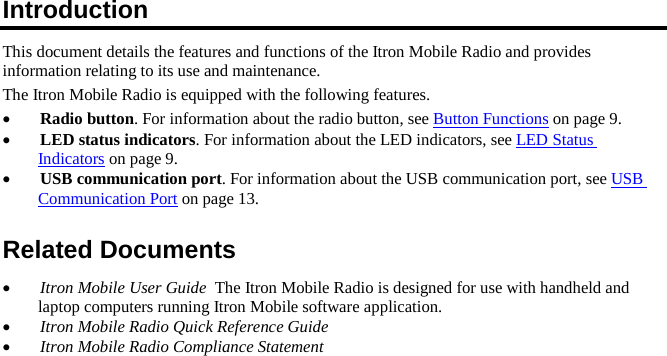 Introduction This document details the features and functions of the Itron Mobile Radio and provides information relating to its use and maintenance. The Itron Mobile Radio is equipped with the following features. •Radio button. For information about the radio button, see Button Functions on page 9. •LED status indicators. For information about the LED indicators, see LED Status Indicators on page 9. •USB communication port. For information about the USB communication port, see USBCommunication Port on page 13. Related Documents •Itron Mobile User Guide  The Itron Mobile Radio is designed for use with handheld andlaptop computers running Itron Mobile software application. •Itron Mobile Radio Quick Reference Guide •Itron Mobile Radio Compliance Statement 