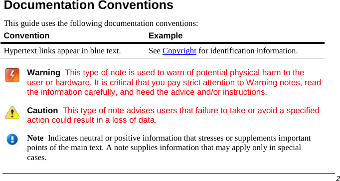  Documentation Conventions This guide uses the following documentation conventions: Convention Example Hypertext links appear in blue text. See Copyright for identification information.     Warning  This type of note is used to warn of potential physical harm to the user or hardware. It is critical that you pay strict attention to Warning notes, read the information carefully, and heed the advice and/or instructions.   Caution  This type of note advises users that failure to take or avoid a specified action could result in a loss of data.   Note  Indicates neutral or positive information that stresses or supplements important points of the main text. A note supplies information that may apply only in special cases.        2   