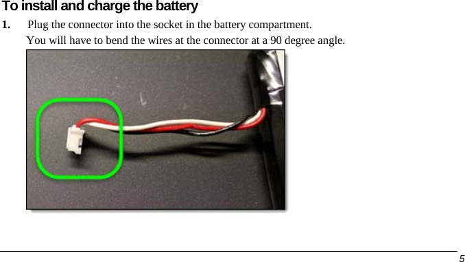  To install and charge the battery 1. Plug the connector into the socket in the battery compartment. You will have to bend the wires at the connector at a 90 degree angle.      5   