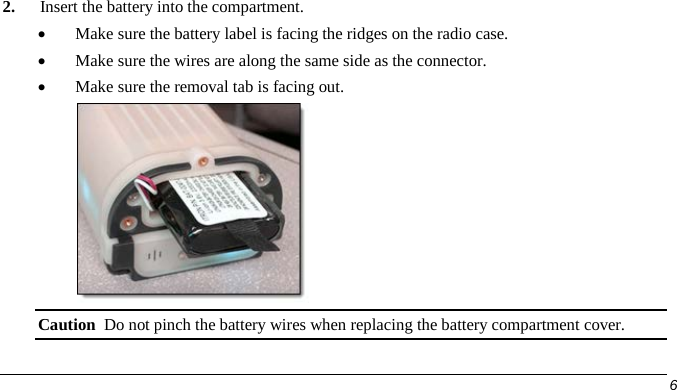  2. Insert the battery into the compartment. • Make sure the battery label is facing the ridges on the radio case. • Make sure the wires are along the same side as the connector. • Make sure the removal tab is facing out.  Caution  Do not pinch the battery wires when replacing the battery compartment cover.     6   