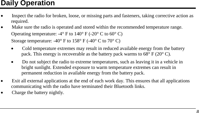  Daily Operation • Inspect the radio for broken, loose, or missing parts and fasteners, taking corrective action as required. • Make sure the radio is operated and stored within the recommended temperature range. Operating temperature: -4° F to 140° F (-20° C to 60° C) Storage temperature: -40° F to 158° F (-40° C to 70° C) • Cold temperature extremes may result in reduced available energy from the battery pack. This energy is recoverable as the battery pack warms to 68° F (20° C). • Do not subject the radio to extreme temperatures, such as leaving it in a vehicle in bright sunlight. Extended exposure to warm temperature extremes can result in permanent reduction in available energy from the battery pack. • Exit all external applications at the end of each work day. This ensures that all applications communicating with the radio have terminated their Bluetooth links. • Charge the battery nightly.      8   