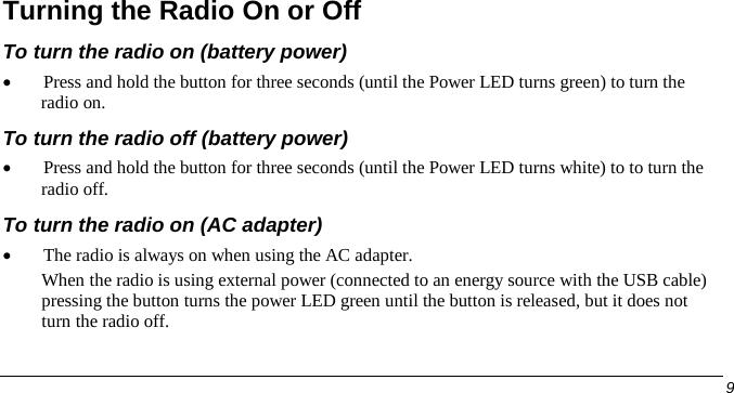  Turning the Radio On or Off To turn the radio on (battery power) • Press and hold the button for three seconds (until the Power LED turns green) to turn the radio on.  To turn the radio off (battery power) • Press and hold the button for three seconds (until the Power LED turns white) to to turn the radio off. To turn the radio on (AC adapter) • The radio is always on when using the AC adapter. When the radio is using external power (connected to an energy source with the USB cable) pressing the button turns the power LED green until the button is released, but it does not turn the radio off.      9   