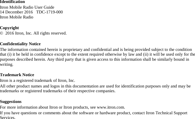 Identification Itron Mobile Radio User Guide  14 December 2016   TDC-1719-000 Itron Mobile Radio  Copyright ©  2016 Itron, Inc. All rights reserved. Confidentiality Notice The information contained herein is proprietary and confidential and is being provided subject to the condition that (i) it be held in confidence except to the extent required otherwise by law and (ii) it will be used only for the purposes described herein. Any third party that is given access to this information shall be similarly bound in writing. Trademark Notice Itron is a registered trademark of Itron, Inc. All other product names and logos in this documentation are used for identification purposes only and may be trademarks or registered trademarks of their respective companies. Suggestions For more information about Itron or Itron products, see www.itron.com. If you have questions or comments about the software or hardware product, contact Itron Technical Support Services. 