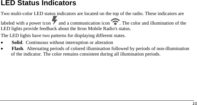  LED Status Indicators Two multi-color LED status indicators are located on the top of the radio. These indicators are labeled with a power icon   and a communication icon  . The color and illumination of the LED lights provide feedback about the Itron Mobile Radio&apos;s status. The LED lights have two patterns for displaying different states. • Solid.  Continuous without interruption or alteration • Flash.  Alternating periods of colored illumination followed by periods of non-illumination of the indicator. The color remains consistent during all illumination periods.     10   