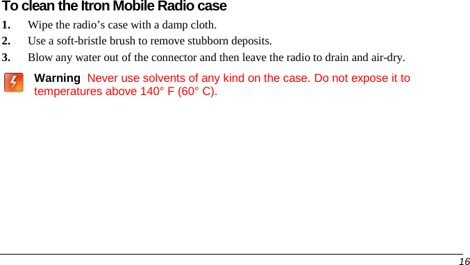  To clean the Itron Mobile Radio case 1. Wipe the radio’s case with a damp cloth. 2. Use a soft-bristle brush to remove stubborn deposits.   3. Blow any water out of the connector and then leave the radio to drain and air-dry.    Warning  Never use solvents of any kind on the case. Do not expose it to temperatures above 140° F (60° C).      16   