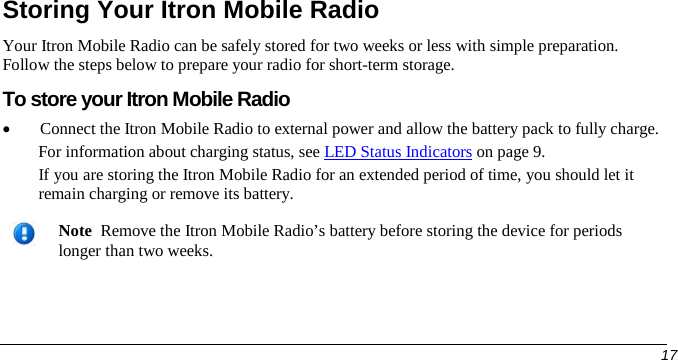   Storing Your Itron Mobile Radio Your Itron Mobile Radio can be safely stored for two weeks or less with simple preparation. Follow the steps below to prepare your radio for short-term storage.  To store your Itron Mobile Radio • Connect the Itron Mobile Radio to external power and allow the battery pack to fully charge.  For information about charging status, see LED Status Indicators on page 9. If you are storing the Itron Mobile Radio for an extended period of time, you should let it remain charging or remove its battery.    Note  Remove the Itron Mobile Radio’s battery before storing the device for periods longer than two weeks.       17   