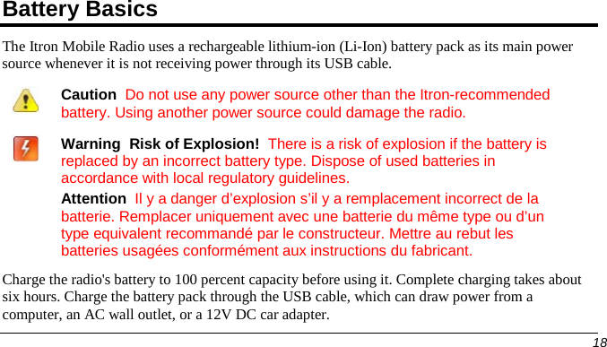  Battery Basics The Itron Mobile Radio uses a rechargeable lithium-ion (Li-Ion) battery pack as its main power source whenever it is not receiving power through its USB cable.    Caution  Do not use any power source other than the Itron-recommended battery. Using another power source could damage the radio.    Warning  Risk of Explosion!  There is a risk of explosion if the battery is replaced by an incorrect battery type. Dispose of used batteries in accordance with local regulatory guidelines. Attention  Il y a danger d’explosion s’il y a remplacement incorrect de la batterie. Remplacer uniquement avec une batterie du même type ou d’un type equivalent recommandé par le constructeur. Mettre au rebut les batteries usagées conformément aux instructions du fabricant.  Charge the radio&apos;s battery to 100 percent capacity before using it. Complete charging takes about six hours. Charge the battery pack through the USB cable, which can draw power from a computer, an AC wall outlet, or a 12V DC car adapter.       18   